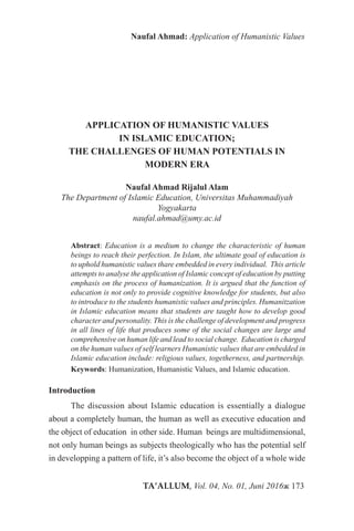 TA’ALLUM, Vol. 04, No. 01, Juni 2016ж 173
Naufal Ahmad: Application of Humanistic Values
APPLICATION OF HUMANISTIC VALUES
IN ISLAMIC EDUCATION;
THE CHALLENGES OF HUMAN POTENTIALS IN
MODERN ERA
Naufal Ahmad Rijalul Alam
The Department of Islamic Education, Universitas Muhammadiyah
Yogyakarta
naufal.ahmad@umy.ac.id
Abstract: Education is a medium to change the characteristic of human
beings to reach their perfection. In Islam, the ultimate goal of education is
to uphold humanistic values thare embedded in every individual. This article
attempts to analyse the application of Islamic concept of education by putting
emphasis on the process of humanization. It is argued that the function of
education is not only to provide cognitive knowledge for students, but also
to introduce to the students humanistic values and principles. Humanitzation
in Islamic education means that students are taught how to develop good
character and personality. This is the challenge of development and progress
in all lines of life that produces some of the social changes are large and
comprehensive on human life and lead to social change. Education is charged
on the human values ​​of self learners Humanistic values that are embedded in
Islamic education include: religious values, togetherness, and partnership.
Keywords: Humanization, Humanistic Values, and Islamic education.
Introduction
The discussion about Islamic education is essentially a dialogue
about a completely human, the human as well as executive education and
the object of education in other side. Human beings are multidimensional,
not only human beings as subjects theologically who has the potential self
in developping a pattern of life, it’s also become the object of a whole wide
 