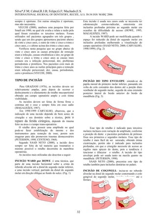 Silva*,F.M; Cabral,R.J.B; Felipe,G.F; Machado,E.S. 
INTERNATIONAL JOURNAL OF DENTISTRY, RECIFE, 1(1): 30-34 JAN/ MARÇ 2006 
________________________________________________________________________________ 
32 
sempre é oportuno. Em outras situações é oportuno, mas não necessário. 
VECCHI (2000), analisou uma pesquisa feita por Small em 1980, na qual ele avalia e relata a razão pela qual foram extraídos os terceiros molares. Foram utilizados mil pacientes agrupados em três grupos , sendo que um dos grupos apresentava paciente abaixo de vinte e cinco anos, o outro de vinte e cinco a trinta e cinco anos, e o ultimo acima dos trinta e cinco anos. 
Verificou nesta pesquisa que no grupo abaixo de vinte e cinco anos as causas principais de remoção eram a infecção, causas ortodônticas e dor, no grupo de vinte e cinco a trinta e cinco anos as causas mais comuns era a infecção pericoronal, dor, problemas periodontais e protéticos. Nos pacientes com mais de trinta e cinco anos as razões principais para a remoção eram infecção pericoronal, dor, causa, periodontais, carie e protéticos (VECCHI, 2000). 
TIPO DE INCISÃO 
Para GRAZIANI (1976), as incisões devem ser relativamente amplas, para depois de ocorrer o deslocamento e o afastamento do retalho mucoperiostal obtendo um campo operatório amplo e com ótima visibilidade. 
As incisões devem ser feitas de forma firme e continua até o osso e sempre feita em osso sadio (MAGALHÃES, 1987). 
Em 1998/1999 CARVALHO, observou, que a indicação de uma incisão depende do bom senso do cirurgião e seu domínio sobre a técnica, pois o reparo da ferida cirúrgica, depende do trauma feito na área e o tempo trans-operatório. 
O retalho deve possuir uma amplitude no qual pode-se fazer estabilização do mesmo e dos instrumentos para remoção de osso, porem sem exagerar para não promovem traumas desnecessários (PETERSON, 1998; CENTENO, 1968). 
Segundo SAAD NETO (2000), a incisão deve sempre ser feita de tal maneira que traumatize o minimo possível o retalho decorrente às manobras operatórias. 
As incisões mais utilizadas são descritas a seguir: 
INCISÃO WARD por HOWE: é uma técnica, que parte de uma incisão horizontal sobre a crista do rebordo alveolar até a distal do segundo molar inferior, e uma incisão vertical, partindo da distal do segundo molar em direção obliqua ao fundo do sulco. (Fig. 1) 
Esta incisão é usada nos casos onde se necessita ter odontosecção corono-radicular, ostectomia em inclusões profundas próximo ao segundo molar em ocasiões de dificuldade de acesso (HOWE, 1995; MAGALHÃES, 1987). 
A incisão WARD pode ser modificada quando o espaço for reduzido da distal do segundo molar em inclusões profundas melhorando a visualização do campo operatório (SAAD NETO, 2000; CARVALHO, 1998/1999). (Fig. 2) 
INCISÃO DO TIPO ENVELOPE: estende-se da papila mesial do primeiro molar inferior, passando em volta do colo coronário dos dentes até a porção disto vestibular do segundo molar, seguida de uma extensão posterior lateral do bordo anterior do bordo da mandíbula (Fig. 3) 
Esse tipo de retalho é indicado para terceiros molares inclusos com variação de amplitude, conforme a posição do dente e pacientes portadores de próteses fixas nos primeiros e segundos molares. Esse tipo de retalho é mais fácil de ser suturado, obtendo ótima cicatrização, porém não é indicado para inclusões profundas, em que o cirurgião necessite de acesso as regiões mais apicais do dente, pois a tendência é tencionar e dilacerar o retalho. A incisão do tipo envelope pode ser usada tanto na maxila quanto na mandíbula (PETERSON, 1998). 
SAAD NETO (2000), preconiza este tipo de retalho também para inclusões dentárias no palato. 
INCISÃO DE COGSWELL: incisa-se no rebordo alveolar na distal do segundo molar contornando o colo gengival do segundo molar, incisão relaxante até o fórmex vestibular. (Fig. 4) 
 