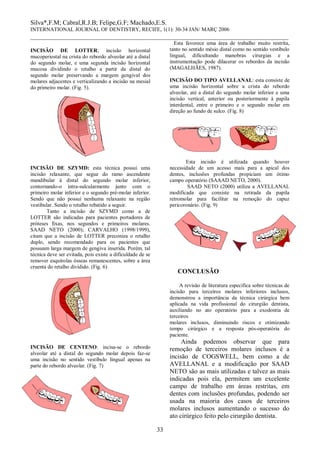 Silva*,F.M; Cabral,R.J.B; Felipe,G.F; Machado,E.S. 
INTERNATIONAL JOURNAL OF DENTISTRY, RECIFE, 1(1): 30-34 JAN/ MARÇ 2006 
________________________________________________________________________________ 
33 
INCISÃO DE LOTTER; incisão horizontal mucoperiostal na crista do rebordo alveolar até a distal do segundo molar, e uma segunda incisão horizontal mucosa dividindo o retalho a partir da distal do segundo molar preservando a margem gengival dos molares adjacentes e verticalizando a incisão na mesial do primeiro molar. (Fig. 5). 
INCISÃO DE SZYMD: esta técnica possui uma incisão relaxante, que segue do ramo ascendente mandibular á distal do segundo molar inferior, contornando-o intra-sulcularmente junto com o primeiro molar inferior e o segundo pré-molar inferior. Sendo que não possui nenhuma relaxante na região vestibular. Sendo o retalho rebatido a seguir. 
Tanto a incisão de SZYMD como a de LOTTER são indicadas para pacientes portadores de próteses fixas, nos segundos e primeiros molares. SAAD NETO (2000); CARVALHO (1998/1999), citam que a incisão de LOTTER preconiza o retalho duplo, sendo recomendado para os pacientes que possuam larga margem de gengiva inserida. Porém, tal técnica deve ser evitada, pois existe a dificuldade de se remover esquírolas ósseas remanescentes, sobre a área cruenta do retalho dividido. (Fig. 6) 
INCISÃO DE CENTENO: incisa-se o rebordo alveolar até a distal do segundo molar depois faz-se uma incisão no sentido vestíbulo lingual apenas na parte do rebordo alveolar. (Fig. 7) 
Esta favorece uma área de trabalho muito restrita, tanto no sentido mésio distal como no sentido vestíbulo lingual, dificultando manobras cirurgias e a instrumentação pode dilacerar os rebordos da incisão (MAGALHÃES, 1987). 
INCISÃO DO TIPO AVELLANAL: esta consiste de uma incisão horizontal sobre a crista do rebordo alveolar, até a distal do segundo molar inferior e uma incisão vertical, anterior ou posteriormente à papila interdental, entre o primeiro e o segundo molar em direção ao fundo de sulco. (Fig. 8) 
Esta incisão é utilizada quando houver necessidade de um acesso mais para a apical dos dentes, inclusões profundas propiciam um ótimo campo operatório (SAAAD NETO, 2000). 
SAAD NETO (2000) utiliza a AVELLANAL modificada que consiste na retirada da papila retromolar para facilitar na remoção do capuz pericoronário. (Fig. 9) 
CONCLUSÃO 
A revisão de literatura especifica sobre técnicas de incisão para terceiros molares inferiores inclusos, demonstrou a importância da técnica cirúrgica bem aplicada na vida profissional do cirurgião dentista, auxiliando no ato operatório para a exodontia de terceiros 
molares inclusos, diminuindo riscos e otimizando tempo cirúrgico e a resposta pós-operatória do paciente. 
Ainda podemos observar que para remoção de terceiros molares inclusos é a incisão de COGSWELL, bem como a de AVELLANAL e a modificação por SAAD NETO são as mais utilizadas e talvez as mais indicadas pois ela, permitem um excelente campo de trabalho em áreas restritas, em dentes com inclusões profundas, podendo ser usada na maioria dos casos de terceiros molares inclusos aumentando o sucesso do ato cirúrgico feito pelo cirurgião dentista.  