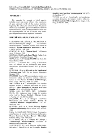Silva*,F.M; Cabral,R.J.B; Felipe,G.F; Machado,E.S. 
INTERNATIONAL JOURNAL OF DENTISTRY, RECIFE, 1(1): 30-34 JAN/ MARÇ 2006 
________________________________________________________________________________ 
34 
ABSTRACT 
The surgeries for removal of third superior included molars and mainly inferior, it has been theme of great approach inside of the modern dentistry. Regarding this subject, the authors bring in this present article, a revision of the specialized literature, about the types of incisions, their advantages and indications that the surgeon-dentist can use at his/her daily clinic, providing an improvement in patients` treatment. 
REFERÊNCIAS BIBLIOGRÁFICAS 
CARVALHO, P.S.P.; JÚNIOR, E.F.M.; ARANGA, A. Incisões utilizadas para cirurgia dos Terceiros Molares Superior e Inferiores Inclusos. Uma revista da literatura. Revista Regional de Araçatuba A.P.C.D. v. 19/20, p.07-11. 1998/1999. 
CENTENO, G.; A.; R.; Cirurgia Bucal. 7 ed. Buenos Aires: El Ateneo, 1968. 
GRAZIANI, M.; Cirurgia Buco-Maxilo-Facial. 6 ed. Rio de Janeiro: Guanabara Koogan, 1976. 
HOWE, G.L.; et al. Cirurgia Oral Menor. 3 ed, São Paulo: Santos, 1995. 
LYSELL, L.; ROHLIN, M.; A study of indications used for removal of the mandibular third molar. International Journal Oral Surgery. nº17, p.161-164, 1988. 
PETERSON, L.J.; et al. Cirurgia oral e Maxilofacial Contemporânea. 3ed., Rio de Janeiro: Guanabara Koogan, 1998. 
PURICELLI, E.; et al. Clivagem cirúrgica: opção para tratamento radical de terceiros molares inferiores. Estudo in vitro. Revista Faculdade de Odontologia, Porto Alegre. v.42, nº2, p.9-13, Dez. 2000. 
MAGALHÃES, C.A.A. Etiopatogenia dos terceiros molares inclusos e aspectos relevantes da técnica cirúrgica. HFA-Publicação de Técnica no Centro Brasília, v.2(3), p.253-258, Jul./Set. 1987. 
MORO, L.M.; GAYOTTO, M.V.; CAMARGO FILHO, G.P. Indicações para cirurgia de terceiros molar inferior. Revista Instituto Ciências Saúde. v.19, nº, p.121-125. Jul./Dez. 2001. 
NOGUEIRA, A.S.; et al. Principais Transtornos Ocasionados por Dentes Inclusos. Revista da Associação Paulista Cirurgião Dentista. v.51, nº3, Maio/Jun. 1997. 
OLIVEIRA, M.G.; et al. Dentes Inclusos. Revista Faculdade Odontologia, Porto Alegre. v.27, p.37-48. 1985. 
PAZA, A.; SANT`ANA FILHO. Estudo Comparativo entre Técnicas de Incisões para Extrações de Terceiros Molares Inferiores Retidos. Revista Odontologia Ciência. nº28, p.7-25. 1999/2000. 
SAAD NETO, S.J.; et al. Sinopse de Cirurgia e Traumatología BucomaxiloFacial. Faculdade de Odontologia de Araçatuba, 2000. 
SANTOS NETO, S.J.; et al. Terceiros Molar Retido: Indicações e Benefícios da sua Remoção. Revista Brasileira de Cirurgia e Implantodontia. v.4, p.27- 45, Out./Dez. 1997. 
VECCHI, A.; et al. Complicações pré-operátorias associadas à retenção dos terceiros molares inferiores. Revista Faculdade Odontologia, Porto Alegre. v.42, nº2, p.44-50, Dez. 2000. 
