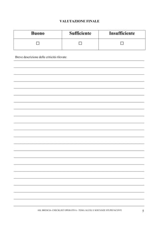 ASL BRESCIA- CHECKLIST OPERATIVA - TEMA ALCOL E SOSTANZE STUPEFACENTI 5
VALUTAZIONE FINALE
Buono Sufficiente Insufficiente
□ □ □
Breve descrizione delle criticità rilevate:
 