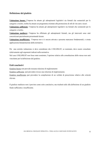 ASL BRESCIA- CHECKLIST OPERATIVA - TEMA ALCOL E SOSTANZE STUPEFACENTI 6
Definizione del giudizio
Valutazione buono: l’impresa ha attuato gli adempimenti legislativi sia formali che sostanziali per le
categorie a rischio, inoltre ha attuato un programma orientato alla promozione di stili di vita sani e sicuri.
Valutazione sufficiente: l’impresa ha attuato gli adempimenti legislativi sia formali che sostanziali per le
categorie a rischio.
Valutazione mediocre: l’impresa ha effettuato gli adempimenti formali, ma gli interventi sono stati
concretizzati parzialmente presentando lacune.
Valutazione insufficiente: l’impresa non si è ancora attivata o presenta mancanze fondamentali, o errata
applicazione/interpretazione della normativa.
Per una corretta valutazione si deve considerare che il RLS/RLST, se nominato, deve essere consultato
relativamente agli argomenti indicati nella normativa.
Nel caso il RLS/RLST non fosse stato nominato, l’opzione relativa alla consultazione dello stesso non sarà
vincolante per la definizione del giudizio.
Esiti conclusivi
Giudizio buono non prevede nessuna relazione di miglioramento
Giudizio sufficiente può prevedere invece una relazione di miglioramento.
Giudizio insufficiente può prevedere la compilazione di un verbale di prescrizione relativo alle criticità
rilevate.
Il giudizio mediocre non è previsto come esito conclusivo, ma risulterà utile alla definizione di un giudizio
finale sufficiente o insufficiente.
 