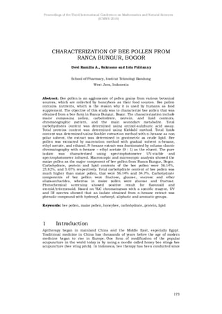 Proceedings of the Third International Conference on Mathematics and Natural Sciences
                                     (ICMNS 2010)




     CHARACTERIZATION OF BEE POLLEN FROM
            RANCA BUNGUR, BOGOR
                  Devi Kamilia A., Sukrasno and Irda Fidrianny


                 School of Pharmacy, Institut Teknologi Bandung
                                West Java, Indonesia



Abstract. Bee pollen is an agglomerate of pollen grains from various botanical
sources, which are collected by honeybees as their food sources. Bee pollen
contains nutrients, which is the reason why it is used by humans as food
supplement. The objective of this study was to characterize bee pollen that was
obtained from a bee farm in Ranca Bungur, Bogor. The characterization include
major composing pollen, carbohydrate, protein, and lipid contents,
chromatographic pattern, and the main secondary metabolite. Total
carbohydrates content was determined using orcinol-sulphuric acid assay.
Total proteins content was determined using Kjeldahl method. Total lipids
content was determined using Soxhlet extraction method with n-hexane as non
polar solvent, the extract was determined in gravimetric as crude lipid. Bee
pollen was extracted by maceration method with gradual solvent n-hexane,
ethyl acetate, and ethanol. N -hexane extract was fractionated by column classic
chromatography with n-hexane – ethyl acetate (9 : 1) as the eluent. The pure
isolate   was    characterized using spectrophotometer UV-visible           and
spectrophotometer infrared. Macroscopic and microscopic analysis showed the
maize pollen as the major component of bee pollen from Ranca Bungur, Bo gor.
Carbohydrate, protein and lipid contents of the bee pollen were 56.14%,
25.82%, and 5.07% respectively. Total carbohydrate content of bee pollen was
much higher than maize pollen, that were 56.14% and 34.7%. Carbohydrate
components of bee pollen were fructose, glucose , sucrose and other
oligosaccharides, whereas in maize pollen were glucose and fructose.
Phytochemical screening showed positive result for flavonoid and
steroid/triterpenoid. Based on TLC chromatogram with a specific reagent, UV
and IR spectra showed that an isolate obtained from n-hexane extract was
phenolic compound with hydroxyl, carbonyl, aliphatic and aromatic groups.

Keywords: bee pollen, maize pollen, honeybee, carbohydrate, protein, lipid




1       Introduction
Apitherapy began in mainland China and the Middle East, especially Egypt.
Traditional medicine in China has thousands of years before the age of modern
medicine began to rise in Europe. One form of modification of the popular
acupuncture in the world today is by using a needle called honey bee stings bee
acupuncture (bee sting prick). In Indonesia, bee therapy has been conducted since




                                                                                        173
 
