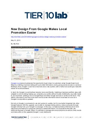  
New Design From Google Makes Local
Promotion Easier
http://tier10lab.com/2013/05/31/google-local-new-design-makes-promotion-easier/
May 31, 2013
By Ally Reis
Google+ Local gives businesses the opportunity to get closer to customers using Google Search and
Maps by creating a business listing with up-to-date information and by giving owners access to customer
feedback. Now, Google+ Local has a new look and a new system, both of which are working to make life
easier for local businesses.
In April, the Google+ Local interface became more user-friendly. Updating a business profile is easy with
widgets to control editing, helping you complete your profile without trouble. Additionally, any edits made
to your business’ profile go live on Google Maps and other Google services in as few as 48 hours. This
allows consumers to find the most recent and accurate information about a business as soon as a
Google+ Local profile is updated.
Not only is Google+ Local easier to use and quicker to update, but it’s now better integrated into other
Google features. With the upgrade, you’re able to manage sharing photos, videos and posts through
Google+ directly from your Google+ Local page. In this way, a simple business profile becomes more
interactive and helpful for customers looking for added information. For businesses that also use
AdWords Express or Google Offers, it’s possible to manage ads and promotions as well as check results
and make edits on the upgraded Google+ Local dashboard.
 