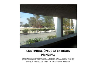 CONTINUACIÓN DE LA ENTRADA
            PRINCIPAL
JARDINERAS CONSERVADAS, ARBOLES ENCALADOS, TECHO,
    MUROS Y PASILLOS LIBRE DE GRAFFITIS Y BASURA
 