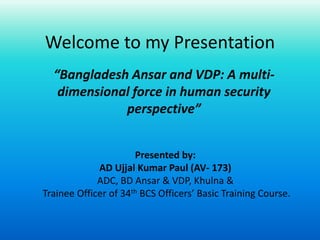 Welcome to my Presentation
“Bangladesh Ansar and VDP: A multi-
dimensional force in human security
perspective”
Presented by:
AD Ujjal Kumar Paul (AV- 173)
ADC, BD Ansar & VDP, Khulna &
Trainee Officer of 34th BCS Officers’ Basic Training Course.
 