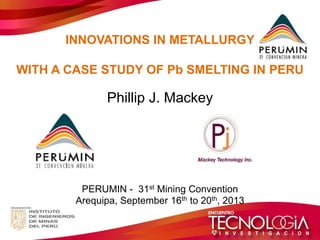 INNOVATIONS IN METALLURGY WITH A CASE STUDY OF Pb SMELTING IN PERU Phillip J. Mackey PERUMIN - 31st Mining Convention Arequipa, September 16th to 20th, 2013  