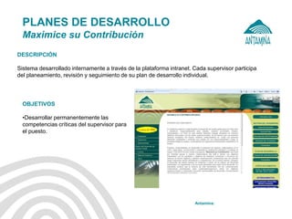 Antamina: 
PLANES DE DESARROLLO Maximice su Contribución 
OBJETIVOS 
•Desarrollar permanentemente las competencias críticas del supervisor para el puesto. 
DESCRIPCIÓN Sistema desarrollado internamente a través de la plataforma intranet. Cada supervisor participa del planeamiento, revisión y seguimiento de su plan de desarrollo individual.  