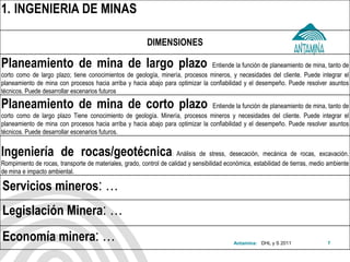 Antamina: 
1.INGENIERIA DE MINAS 
DIMENSIONES 
Planeamiento de mina de largo plazo Entiende la función de planeamiento de mina, tanto de corto como de largo plazo; tiene conocimientos de geología, minería, procesos mineros, y necesidades del cliente. Puede integrar el planeamiento de mina con procesos hacia arriba y hacia abajo para optimizar la confiabilidad y el desempeño. Puede resolver asuntos técnicos. Puede desarrollar escenarios futuros 
Planeamiento de mina de corto plazo Entiende la función de planeamiento de mina, tanto de corto como de largo plazo Tiene conocimiento de geología. Minería, procesos mineros y necesidades del cliente. Puede integrar el planeamiento de mina con procesos hacia arriba y hacia abajo para optimizar la confiabilidad y el desempeño. Puede resolver asuntos técnicos. Puede desarrollar escenarios futuros. 
Ingeniería de rocas/geotécnica: Análisis de stress, desecación, mecánica de rocas, excavación. Rompimiento de rocas, transporte de materiales, grado, control de calidad y sensibilidad económica, estabilidad de tierras, medio ambiente de mina e impacto ambiental. 
Servicios mineros: … 
Legislación Minera: … 
Economía minera: … 
DHL y S 2011 
7  