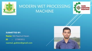 MODERN WET PROCESSING
MACHINE
SUBMITTED BY:
Name: Md Nazmul Hasan.
ID : 173003011
nazmul,.gubtex@gmail.com
 
