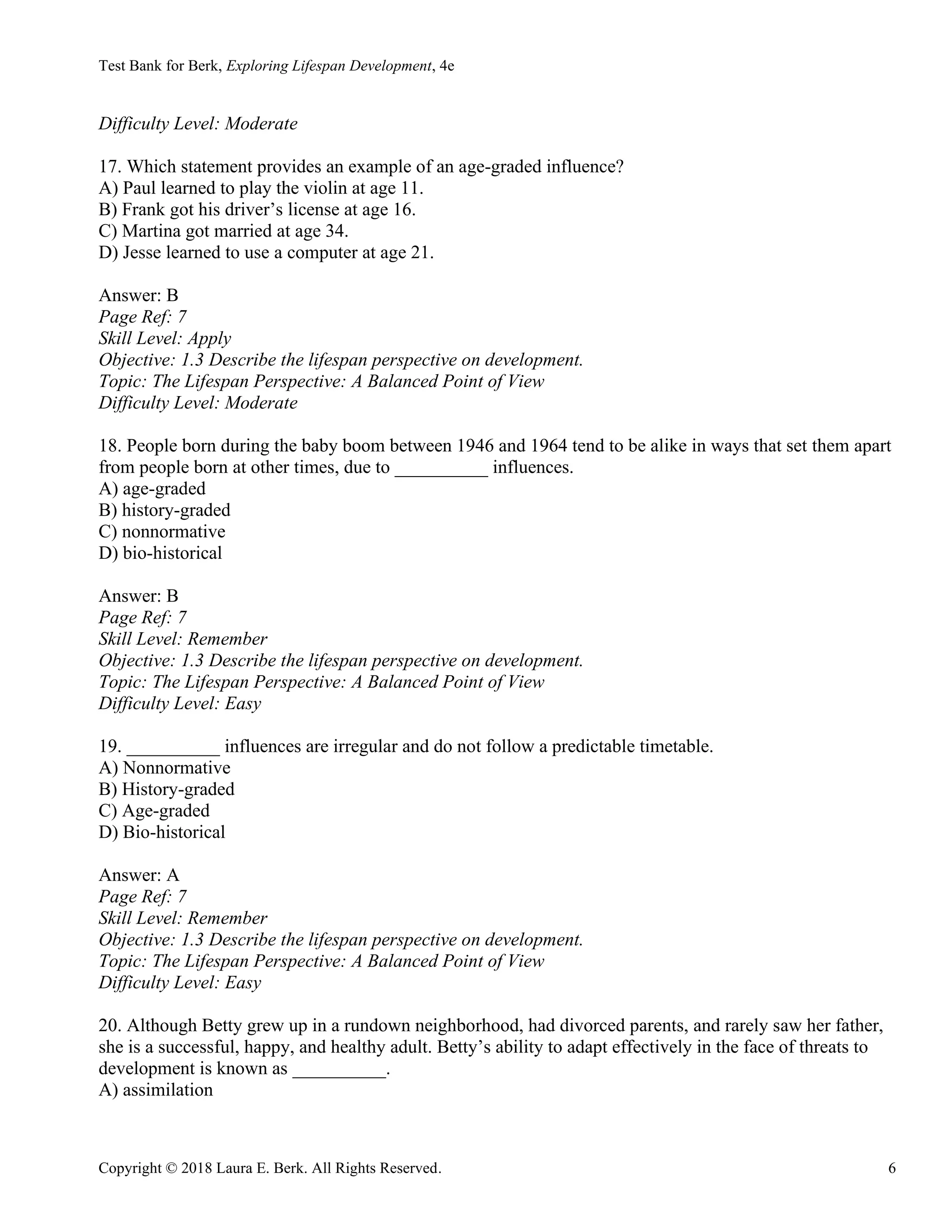 Test Bank for Berk, Exploring Lifespan Development, 4e
Copyright © 2018 Laura E. Berk. All Rights Reserved. 6
Difficulty Level: Moderate
17. Which statement provides an example of an age-graded influence?
A) Paul learned to play the violin at age 11.
B) Frank got his driver’s license at age 16.
C) Martina got married at age 34.
D) Jesse learned to use a computer at age 21.
Answer: B
Page Ref: 7
Skill Level: Apply
Objective: 1.3 Describe the lifespan perspective on development.
Topic: The Lifespan Perspective: A Balanced Point of View
Difficulty Level: Moderate
18. People born during the baby boom between 1946 and 1964 tend to be alike in ways that set them apart
from people born at other times, due to __________ influences.
A) age-graded
B) history-graded
C) nonnormative
D) bio-historical
Answer: B
Page Ref: 7
Skill Level: Remember
Objective: 1.3 Describe the lifespan perspective on development.
Topic: The Lifespan Perspective: A Balanced Point of View
Difficulty Level: Easy
19. __________ influences are irregular and do not follow a predictable timetable.
A) Nonnormative
B) History-graded
C) Age-graded
D) Bio-historical
Answer: A
Page Ref: 7
Skill Level: Remember
Objective: 1.3 Describe the lifespan perspective on development.
Topic: The Lifespan Perspective: A Balanced Point of View
Difficulty Level: Easy
20. Although Betty grew up in a rundown neighborhood, had divorced parents, and rarely saw her father,
she is a successful, happy, and healthy adult. Betty’s ability to adapt effectively in the face of threats to
development is known as __________.
A) assimilation
 