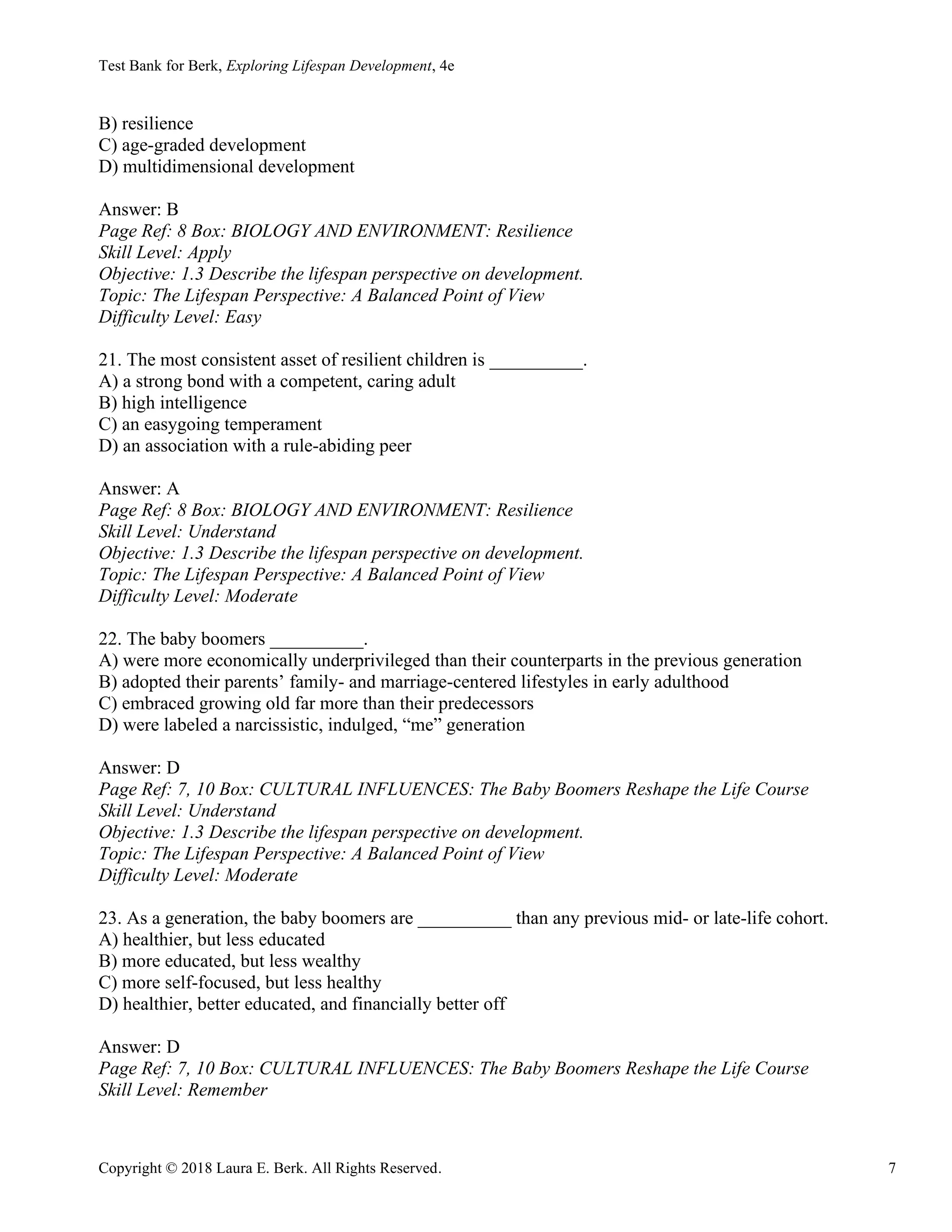 Test Bank for Berk, Exploring Lifespan Development, 4e
Copyright © 2018 Laura E. Berk. All Rights Reserved. 7
B) resilience
C) age-graded development
D) multidimensional development
Answer: B
Page Ref: 8 Box: BIOLOGY AND ENVIRONMENT: Resilience
Skill Level: Apply
Objective: 1.3 Describe the lifespan perspective on development.
Topic: The Lifespan Perspective: A Balanced Point of View
Difficulty Level: Easy
21. The most consistent asset of resilient children is __________.
A) a strong bond with a competent, caring adult
B) high intelligence
C) an easygoing temperament
D) an association with a rule-abiding peer
Answer: A
Page Ref: 8 Box: BIOLOGY AND ENVIRONMENT: Resilience
Skill Level: Understand
Objective: 1.3 Describe the lifespan perspective on development.
Topic: The Lifespan Perspective: A Balanced Point of View
Difficulty Level: Moderate
22. The baby boomers __________.
A) were more economically underprivileged than their counterparts in the previous generation
B) adopted their parents’ family- and marriage-centered lifestyles in early adulthood
C) embraced growing old far more than their predecessors
D) were labeled a narcissistic, indulged, “me” generation
Answer: D
Page Ref: 7, 10 Box: CULTURAL INFLUENCES: The Baby Boomers Reshape the Life Course
Skill Level: Understand
Objective: 1.3 Describe the lifespan perspective on development.
Topic: The Lifespan Perspective: A Balanced Point of View
Difficulty Level: Moderate
23. As a generation, the baby boomers are __________ than any previous mid- or late-life cohort.
A) healthier, but less educated
B) more educated, but less wealthy
C) more self-focused, but less healthy
D) healthier, better educated, and financially better off
Answer: D
Page Ref: 7, 10 Box: CULTURAL INFLUENCES: The Baby Boomers Reshape the Life Course
Skill Level: Remember
 