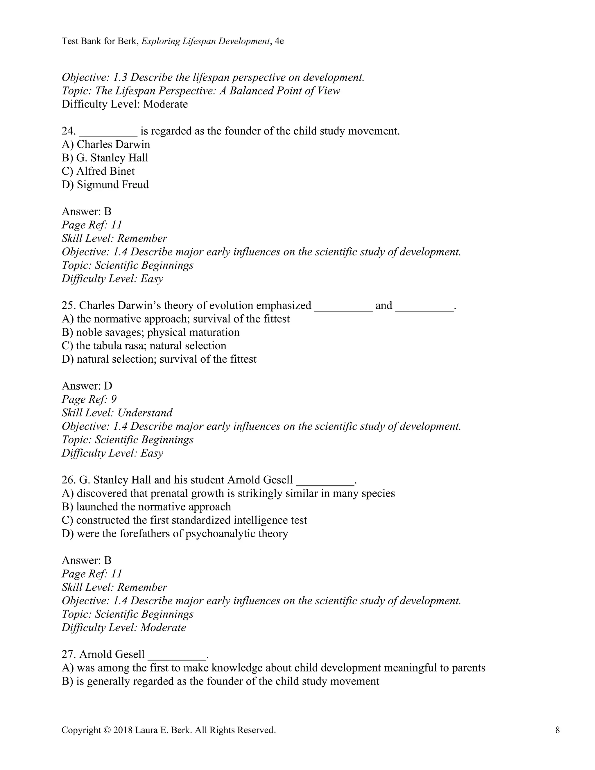 Test Bank for Berk, Exploring Lifespan Development, 4e
Copyright © 2018 Laura E. Berk. All Rights Reserved. 8
Objective: 1.3 Describe the lifespan perspective on development.
Topic: The Lifespan Perspective: A Balanced Point of View
Difficulty Level: Moderate
24. __________ is regarded as the founder of the child study movement.
A) Charles Darwin
B) G. Stanley Hall
C) Alfred Binet
D) Sigmund Freud
Answer: B
Page Ref: 11
Skill Level: Remember
Objective: 1.4 Describe major early influences on the scientific study of development.
Topic: Scientific Beginnings
Difficulty Level: Easy
25. Charles Darwin’s theory of evolution emphasized __________ and __________.
A) the normative approach; survival of the fittest
B) noble savages; physical maturation
C) the tabula rasa; natural selection
D) natural selection; survival of the fittest
Answer: D
Page Ref: 9
Skill Level: Understand
Objective: 1.4 Describe major early influences on the scientific study of development.
Topic: Scientific Beginnings
Difficulty Level: Easy
26. G. Stanley Hall and his student Arnold Gesell __________.
A) discovered that prenatal growth is strikingly similar in many species
B) launched the normative approach
C) constructed the first standardized intelligence test
D) were the forefathers of psychoanalytic theory
Answer: B
Page Ref: 11
Skill Level: Remember
Objective: 1.4 Describe major early influences on the scientific study of development.
Topic: Scientific Beginnings
Difficulty Level: Moderate
27. Arnold Gesell __________.
A) was among the first to make knowledge about child development meaningful to parents
B) is generally regarded as the founder of the child study movement
 