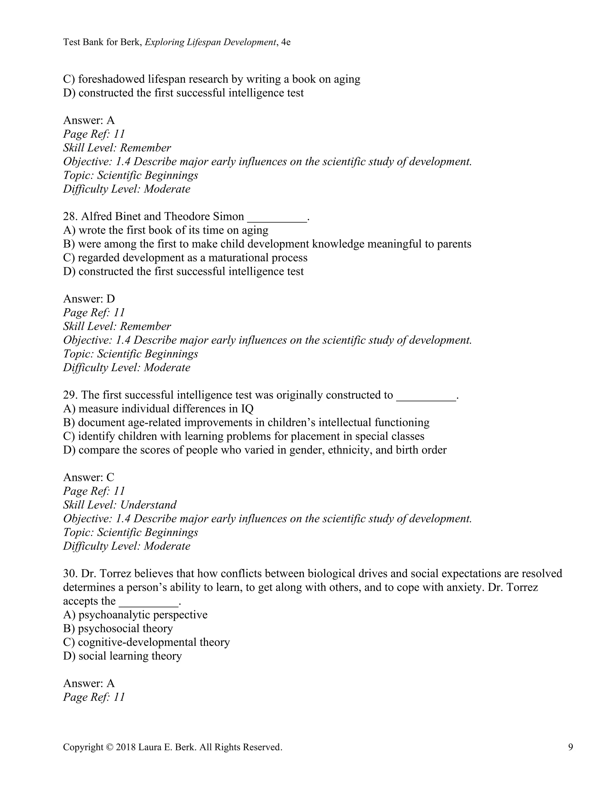 Test Bank for Berk, Exploring Lifespan Development, 4e
Copyright © 2018 Laura E. Berk. All Rights Reserved. 9
C) foreshadowed lifespan research by writing a book on aging
D) constructed the first successful intelligence test
Answer: A
Page Ref: 11
Skill Level: Remember
Objective: 1.4 Describe major early influences on the scientific study of development.
Topic: Scientific Beginnings
Difficulty Level: Moderate
28. Alfred Binet and Theodore Simon __________.
A) wrote the first book of its time on aging
B) were among the first to make child development knowledge meaningful to parents
C) regarded development as a maturational process
D) constructed the first successful intelligence test
Answer: D
Page Ref: 11
Skill Level: Remember
Objective: 1.4 Describe major early influences on the scientific study of development.
Topic: Scientific Beginnings
Difficulty Level: Moderate
29. The first successful intelligence test was originally constructed to __________.
A) measure individual differences in IQ
B) document age-related improvements in children’s intellectual functioning
C) identify children with learning problems for placement in special classes
D) compare the scores of people who varied in gender, ethnicity, and birth order
Answer: C
Page Ref: 11
Skill Level: Understand
Objective: 1.4 Describe major early influences on the scientific study of development.
Topic: Scientific Beginnings
Difficulty Level: Moderate
30. Dr. Torrez believes that how conflicts between biological drives and social expectations are resolved
determines a person’s ability to learn, to get along with others, and to cope with anxiety. Dr. Torrez
accepts the __________.
A) psychoanalytic perspective
B) psychosocial theory
C) cognitive-developmental theory
D) social learning theory
Answer: A
Page Ref: 11
 