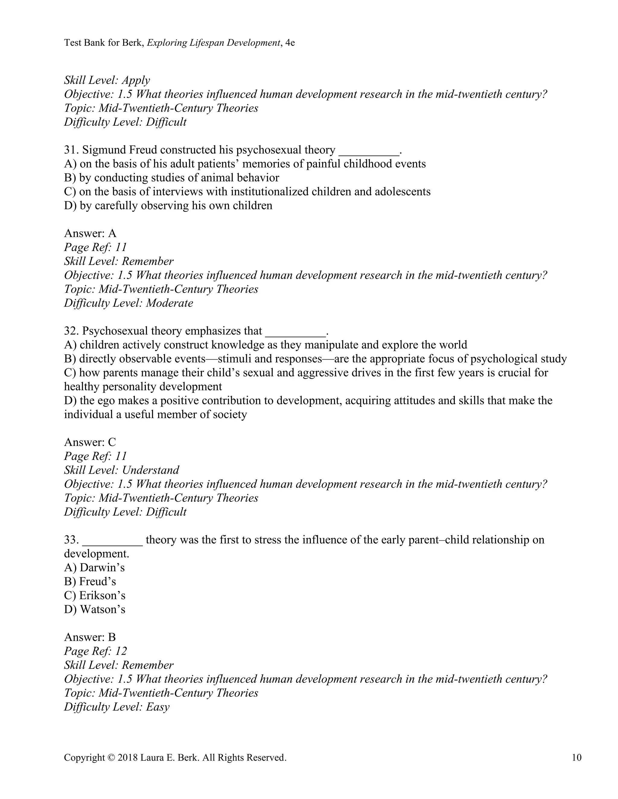 Test Bank for Berk, Exploring Lifespan Development, 4e
Copyright © 2018 Laura E. Berk. All Rights Reserved. 10
Skill Level: Apply
Objective: 1.5 What theories influenced human development research in the mid-twentieth century?
Topic: Mid-Twentieth-Century Theories
Difficulty Level: Difficult
31. Sigmund Freud constructed his psychosexual theory __________.
A) on the basis of his adult patients’ memories of painful childhood events
B) by conducting studies of animal behavior
C) on the basis of interviews with institutionalized children and adolescents
D) by carefully observing his own children
Answer: A
Page Ref: 11
Skill Level: Remember
Objective: 1.5 What theories influenced human development research in the mid-twentieth century?
Topic: Mid-Twentieth-Century Theories
Difficulty Level: Moderate
32. Psychosexual theory emphasizes that __________.
A) children actively construct knowledge as they manipulate and explore the world
B) directly observable events—stimuli and responses—are the appropriate focus of psychological study
C) how parents manage their child’s sexual and aggressive drives in the first few years is crucial for
healthy personality development
D) the ego makes a positive contribution to development, acquiring attitudes and skills that make the
individual a useful member of society
Answer: C
Page Ref: 11
Skill Level: Understand
Objective: 1.5 What theories influenced human development research in the mid-twentieth century?
Topic: Mid-Twentieth-Century Theories
Difficulty Level: Difficult
33. __________ theory was the first to stress the influence of the early parent‒child relationship on
development.
A) Darwin’s
B) Freud’s
C) Erikson’s
D) Watson’s
Answer: B
Page Ref: 12
Skill Level: Remember
Objective: 1.5 What theories influenced human development research in the mid-twentieth century?
Topic: Mid-Twentieth-Century Theories
Difficulty Level: Easy
 