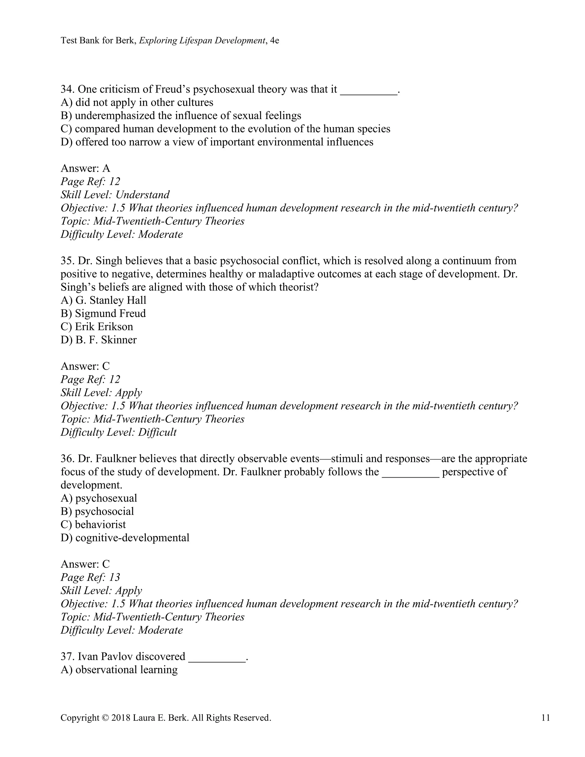 Test Bank for Berk, Exploring Lifespan Development, 4e
Copyright © 2018 Laura E. Berk. All Rights Reserved. 11
34. One criticism of Freud’s psychosexual theory was that it __________.
A) did not apply in other cultures
B) underemphasized the influence of sexual feelings
C) compared human development to the evolution of the human species
D) offered too narrow a view of important environmental influences
Answer: A
Page Ref: 12
Skill Level: Understand
Objective: 1.5 What theories influenced human development research in the mid-twentieth century?
Topic: Mid-Twentieth-Century Theories
Difficulty Level: Moderate
35. Dr. Singh believes that a basic psychosocial conflict, which is resolved along a continuum from
positive to negative, determines healthy or maladaptive outcomes at each stage of development. Dr.
Singh’s beliefs are aligned with those of which theorist?
A) G. Stanley Hall
B) Sigmund Freud
C) Erik Erikson
D) B. F. Skinner
Answer: C
Page Ref: 12
Skill Level: Apply
Objective: 1.5 What theories influenced human development research in the mid-twentieth century?
Topic: Mid-Twentieth-Century Theories
Difficulty Level: Difficult
36. Dr. Faulkner believes that directly observable events—stimuli and responses—are the appropriate
focus of the study of development. Dr. Faulkner probably follows the __________ perspective of
development.
A) psychosexual
B) psychosocial
C) behaviorist
D) cognitive-developmental
Answer: C
Page Ref: 13
Skill Level: Apply
Objective: 1.5 What theories influenced human development research in the mid-twentieth century?
Topic: Mid-Twentieth-Century Theories
Difficulty Level: Moderate
37. Ivan Pavlov discovered __________.
A) observational learning
 