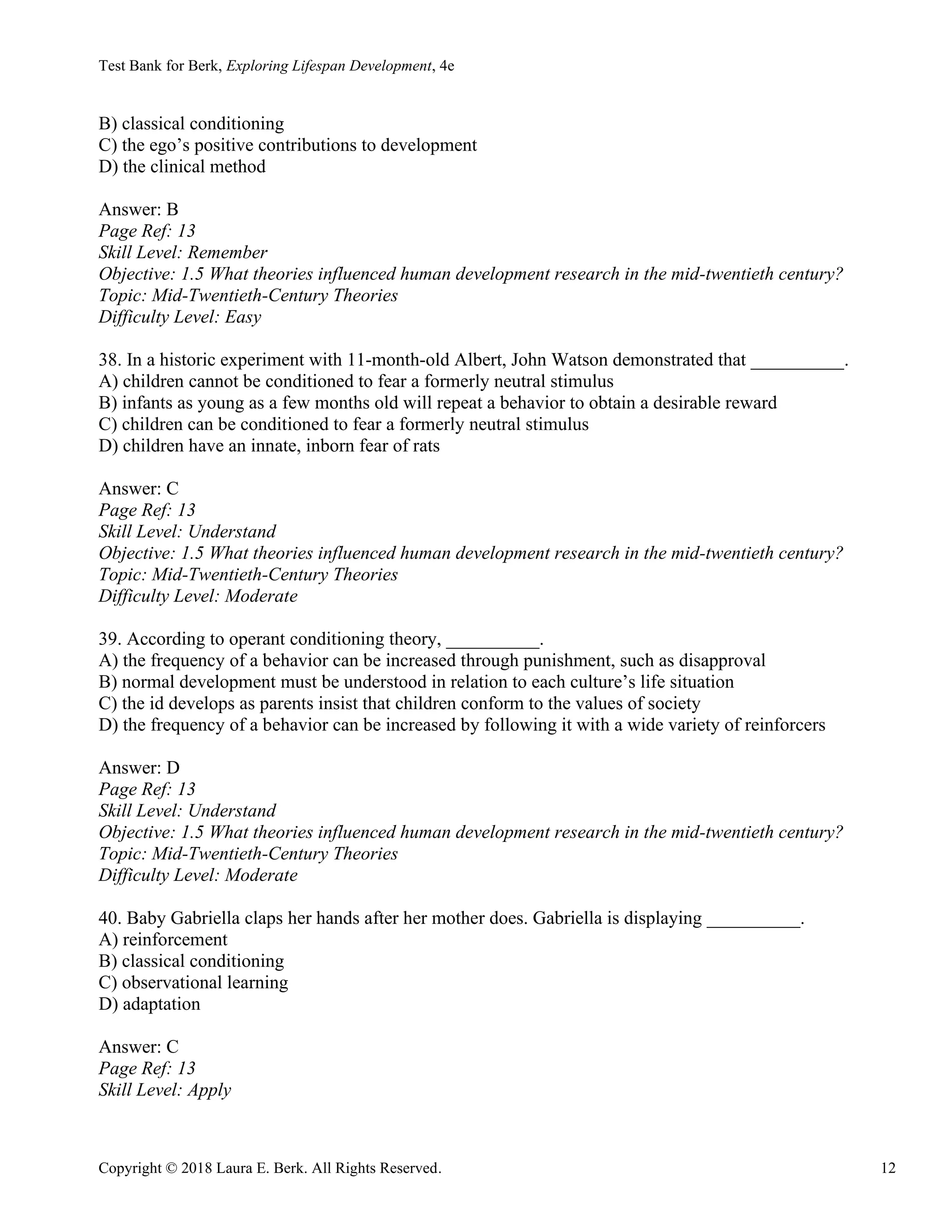Test Bank for Berk, Exploring Lifespan Development, 4e
Copyright © 2018 Laura E. Berk. All Rights Reserved. 12
B) classical conditioning
C) the ego’s positive contributions to development
D) the clinical method
Answer: B
Page Ref: 13
Skill Level: Remember
Objective: 1.5 What theories influenced human development research in the mid-twentieth century?
Topic: Mid-Twentieth-Century Theories
Difficulty Level: Easy
38. In a historic experiment with 11-month-old Albert, John Watson demonstrated that __________.
A) children cannot be conditioned to fear a formerly neutral stimulus
B) infants as young as a few months old will repeat a behavior to obtain a desirable reward
C) children can be conditioned to fear a formerly neutral stimulus
D) children have an innate, inborn fear of rats
Answer: C
Page Ref: 13
Skill Level: Understand
Objective: 1.5 What theories influenced human development research in the mid-twentieth century?
Topic: Mid-Twentieth-Century Theories
Difficulty Level: Moderate
39. According to operant conditioning theory, __________.
A) the frequency of a behavior can be increased through punishment, such as disapproval
B) normal development must be understood in relation to each culture’s life situation
C) the id develops as parents insist that children conform to the values of society
D) the frequency of a behavior can be increased by following it with a wide variety of reinforcers
Answer: D
Page Ref: 13
Skill Level: Understand
Objective: 1.5 What theories influenced human development research in the mid-twentieth century?
Topic: Mid-Twentieth-Century Theories
Difficulty Level: Moderate
40. Baby Gabriella claps her hands after her mother does. Gabriella is displaying __________.
A) reinforcement
B) classical conditioning
C) observational learning
D) adaptation
Answer: C
Page Ref: 13
Skill Level: Apply
 
