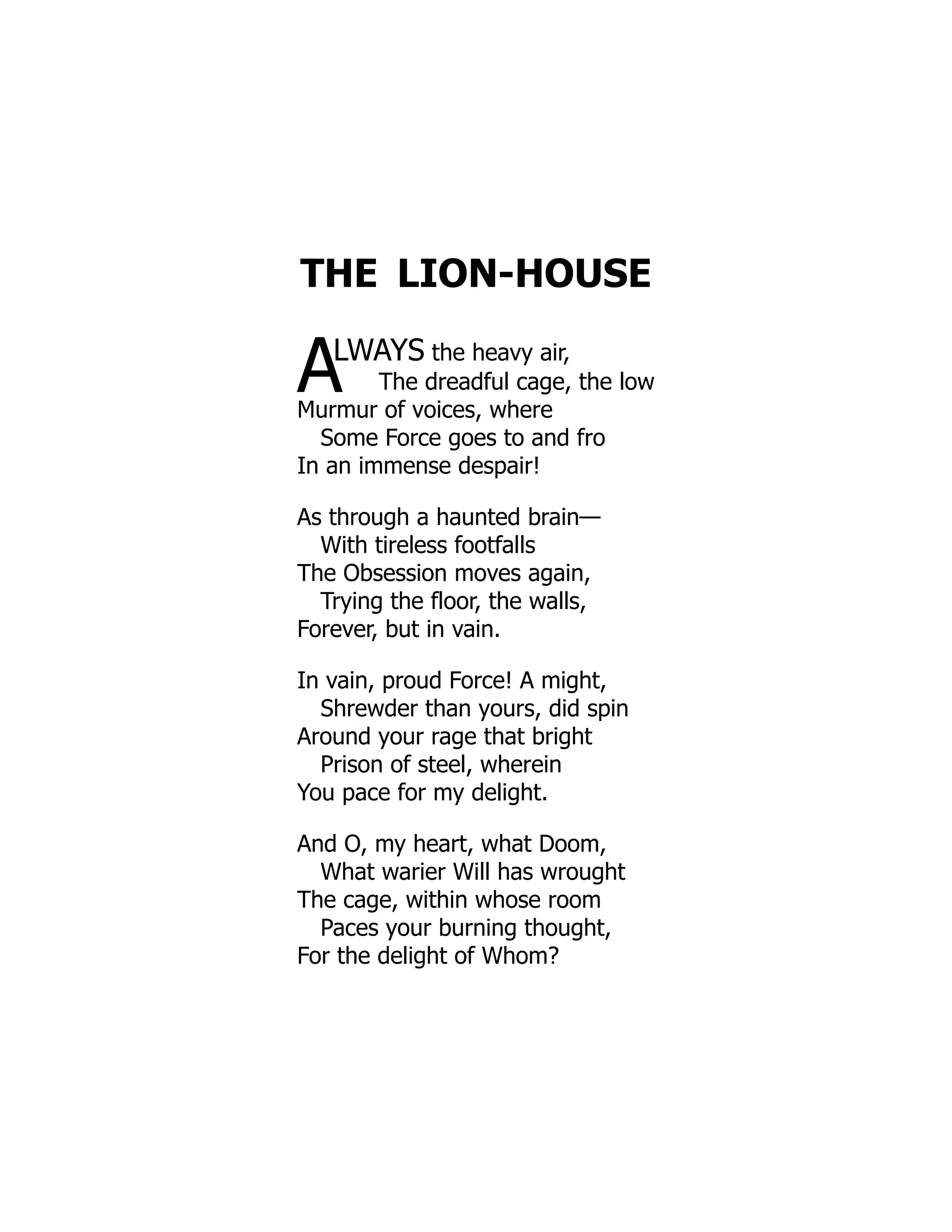 THE LION-HOUSE
ALWAYS the heavy air,
The dreadful cage, the low
Murmur of voices, where
Some Force goes to and fro
In an immense despair!
As through a haunted brain—
With tireless footfalls
The Obsession moves again,
Trying the floor, the walls,
Forever, but in vain.
In vain, proud Force! A might,
Shrewder than yours, did spin
Around your rage that bright
Prison of steel, wherein
You pace for my delight.
And O, my heart, what Doom,
What warier Will has wrought
The cage, within whose room
Paces your burning thought,
For the delight of Whom?
 