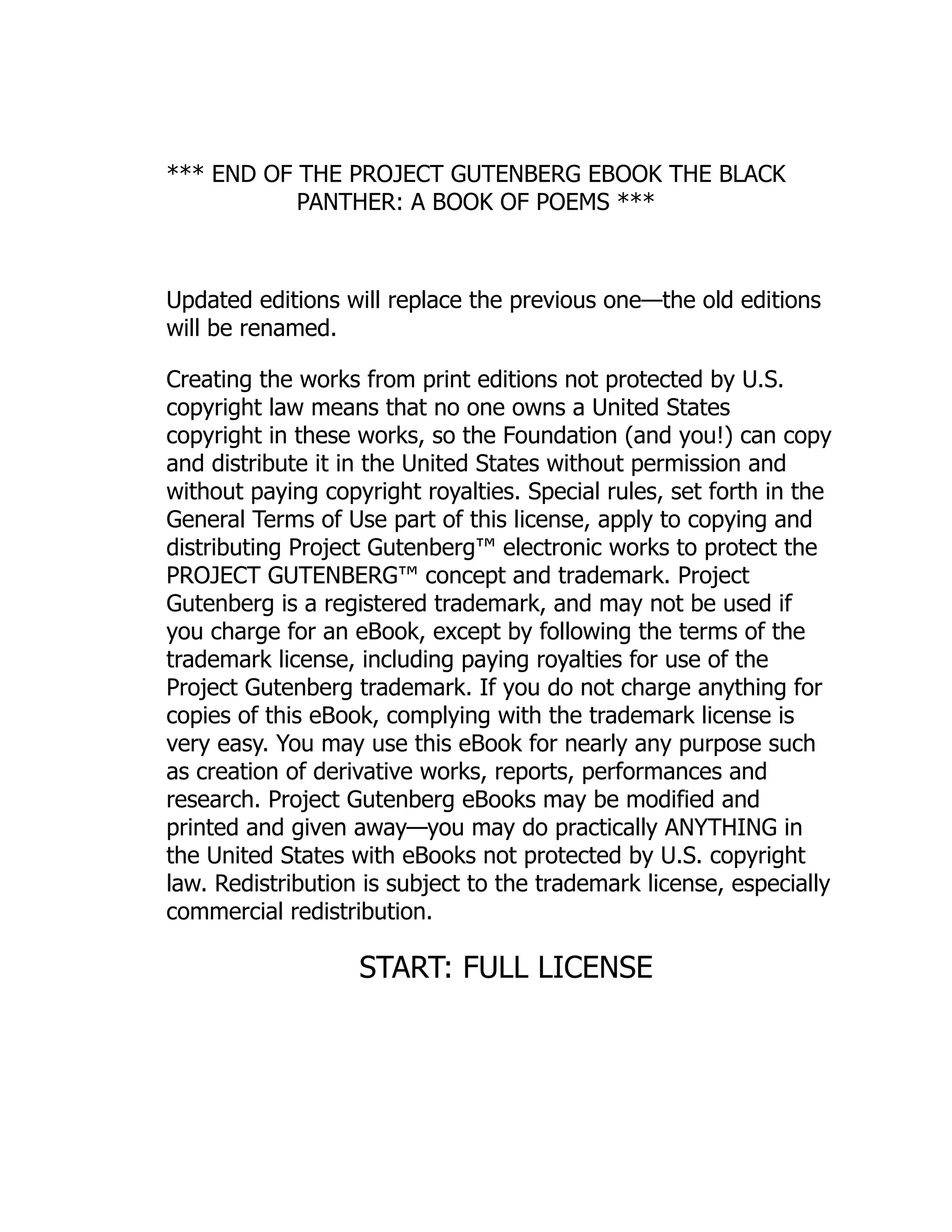 *** END OF THE PROJECT GUTENBERG EBOOK THE BLACK
PANTHER: A BOOK OF POEMS ***
Updated editions will replace the previous one—the old editions
will be renamed.
Creating the works from print editions not protected by U.S.
copyright law means that no one owns a United States
copyright in these works, so the Foundation (and you!) can copy
and distribute it in the United States without permission and
without paying copyright royalties. Special rules, set forth in the
General Terms of Use part of this license, apply to copying and
distributing Project Gutenberg™ electronic works to protect the
PROJECT GUTENBERG™ concept and trademark. Project
Gutenberg is a registered trademark, and may not be used if
you charge for an eBook, except by following the terms of the
trademark license, including paying royalties for use of the
Project Gutenberg trademark. If you do not charge anything for
copies of this eBook, complying with the trademark license is
very easy. You may use this eBook for nearly any purpose such
as creation of derivative works, reports, performances and
research. Project Gutenberg eBooks may be modified and
printed and given away—you may do practically ANYTHING in
the United States with eBooks not protected by U.S. copyright
law. Redistribution is subject to the trademark license, especially
commercial redistribution.
START: FULL LICENSE
 