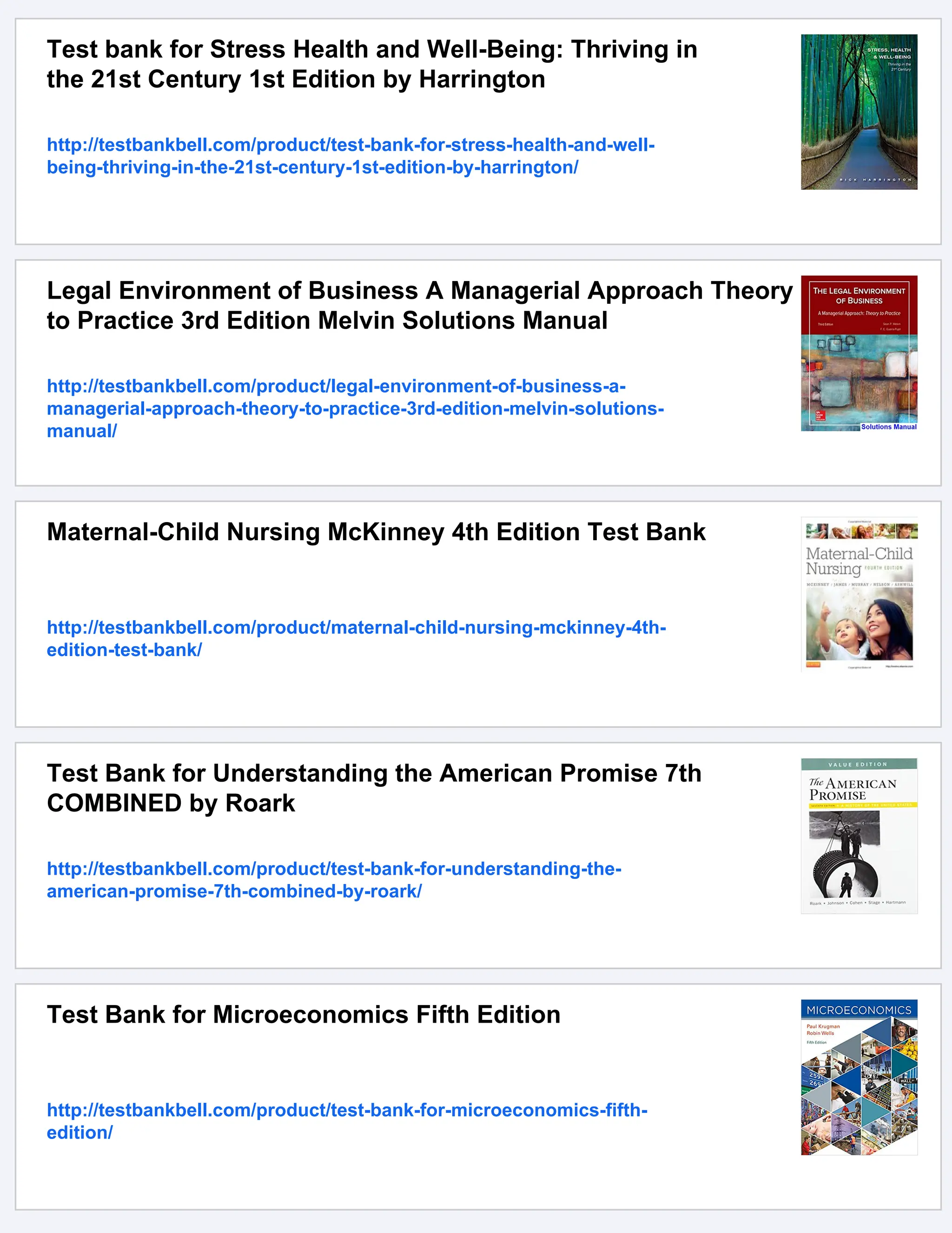 Test bank for Stress Health and Well-Being: Thriving in
the 21st Century 1st Edition by Harrington
http://testbankbell.com/product/test-bank-for-stress-health-and-well-
being-thriving-in-the-21st-century-1st-edition-by-harrington/
Legal Environment of Business A Managerial Approach Theory
to Practice 3rd Edition Melvin Solutions Manual
http://testbankbell.com/product/legal-environment-of-business-a-
managerial-approach-theory-to-practice-3rd-edition-melvin-solutions-
manual/
Maternal-Child Nursing McKinney 4th Edition Test Bank
http://testbankbell.com/product/maternal-child-nursing-mckinney-4th-
edition-test-bank/
Test Bank for Understanding the American Promise 7th
COMBINED by Roark
http://testbankbell.com/product/test-bank-for-understanding-the-
american-promise-7th-combined-by-roark/
Test Bank for Microeconomics Fifth Edition
http://testbankbell.com/product/test-bank-for-microeconomics-fifth-
edition/
 