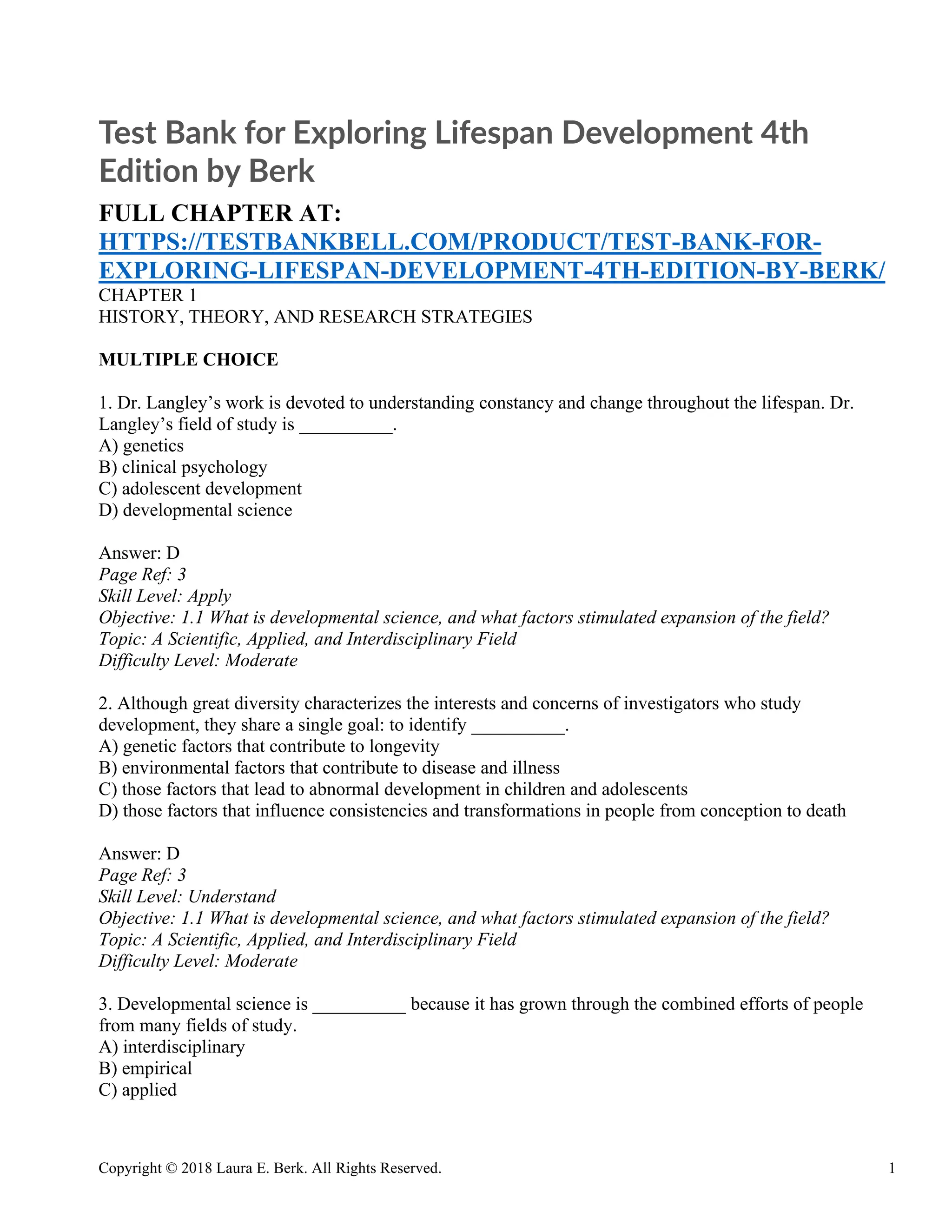 Copyright © 2018 Laura E. Berk. All Rights Reserved. 1
Test Bank for Exploring Lifespan Development 4th
Edition by Berk
FULL CHAPTER AT:
HTTPS://TESTBANKBELL.COM/PRODUCT/TEST-BANK-FOR-
EXPLORING-LIFESPAN-DEVELOPMENT-4TH-EDITION-BY-BERK/
CHAPTER 1
HISTORY, THEORY, AND RESEARCH STRATEGIES
MULTIPLE CHOICE
1. Dr. Langley’s work is devoted to understanding constancy and change throughout the lifespan. Dr.
Langley’s field of study is __________.
A) genetics
B) clinical psychology
C) adolescent development
D) developmental science
Answer: D
Page Ref: 3
Skill Level: Apply
Objective: 1.1 What is developmental science, and what factors stimulated expansion of the field?
Topic: A Scientific, Applied, and Interdisciplinary Field
Difficulty Level: Moderate
2. Although great diversity characterizes the interests and concerns of investigators who study
development, they share a single goal: to identify __________.
A) genetic factors that contribute to longevity
B) environmental factors that contribute to disease and illness
C) those factors that lead to abnormal development in children and adolescents
D) those factors that influence consistencies and transformations in people from conception to death
Answer: D
Page Ref: 3
Skill Level: Understand
Objective: 1.1 What is developmental science, and what factors stimulated expansion of the field?
Topic: A Scientific, Applied, and Interdisciplinary Field
Difficulty Level: Moderate
3. Developmental science is __________ because it has grown through the combined efforts of people
from many fields of study.
A) interdisciplinary
B) empirical
C) applied
 