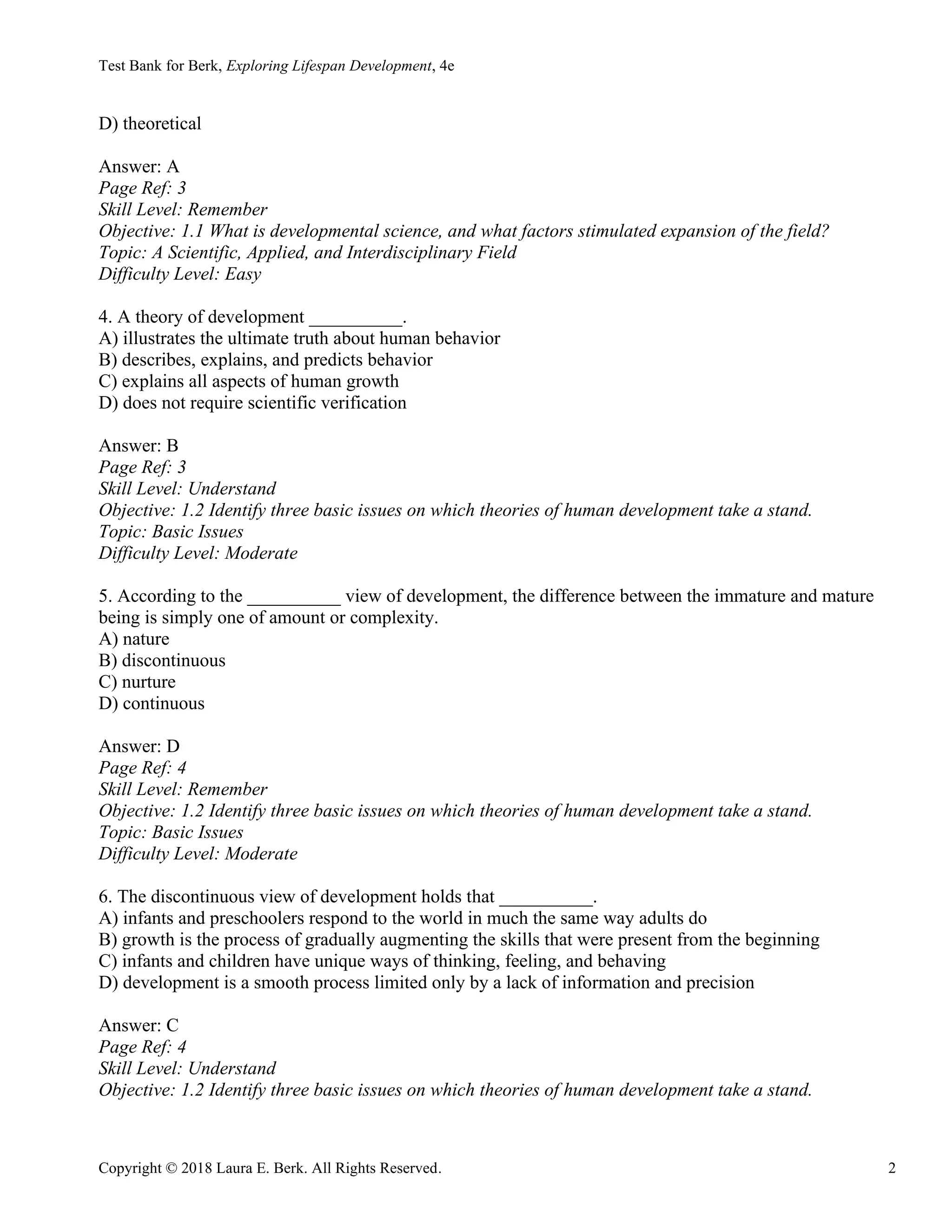 Test Bank for Berk, Exploring Lifespan Development, 4e
Copyright © 2018 Laura E. Berk. All Rights Reserved. 2
D) theoretical
Answer: A
Page Ref: 3
Skill Level: Remember
Objective: 1.1 What is developmental science, and what factors stimulated expansion of the field?
Topic: A Scientific, Applied, and Interdisciplinary Field
Difficulty Level: Easy
4. A theory of development __________.
A) illustrates the ultimate truth about human behavior
B) describes, explains, and predicts behavior
C) explains all aspects of human growth
D) does not require scientific verification
Answer: B
Page Ref: 3
Skill Level: Understand
Objective: 1.2 Identify three basic issues on which theories of human development take a stand.
Topic: Basic Issues
Difficulty Level: Moderate
5. According to the __________ view of development, the difference between the immature and mature
being is simply one of amount or complexity.
A) nature
B) discontinuous
C) nurture
D) continuous
Answer: D
Page Ref: 4
Skill Level: Remember
Objective: 1.2 Identify three basic issues on which theories of human development take a stand.
Topic: Basic Issues
Difficulty Level: Moderate
6. The discontinuous view of development holds that __________.
A) infants and preschoolers respond to the world in much the same way adults do
B) growth is the process of gradually augmenting the skills that were present from the beginning
C) infants and children have unique ways of thinking, feeling, and behaving
D) development is a smooth process limited only by a lack of information and precision
Answer: C
Page Ref: 4
Skill Level: Understand
Objective: 1.2 Identify three basic issues on which theories of human development take a stand.
 