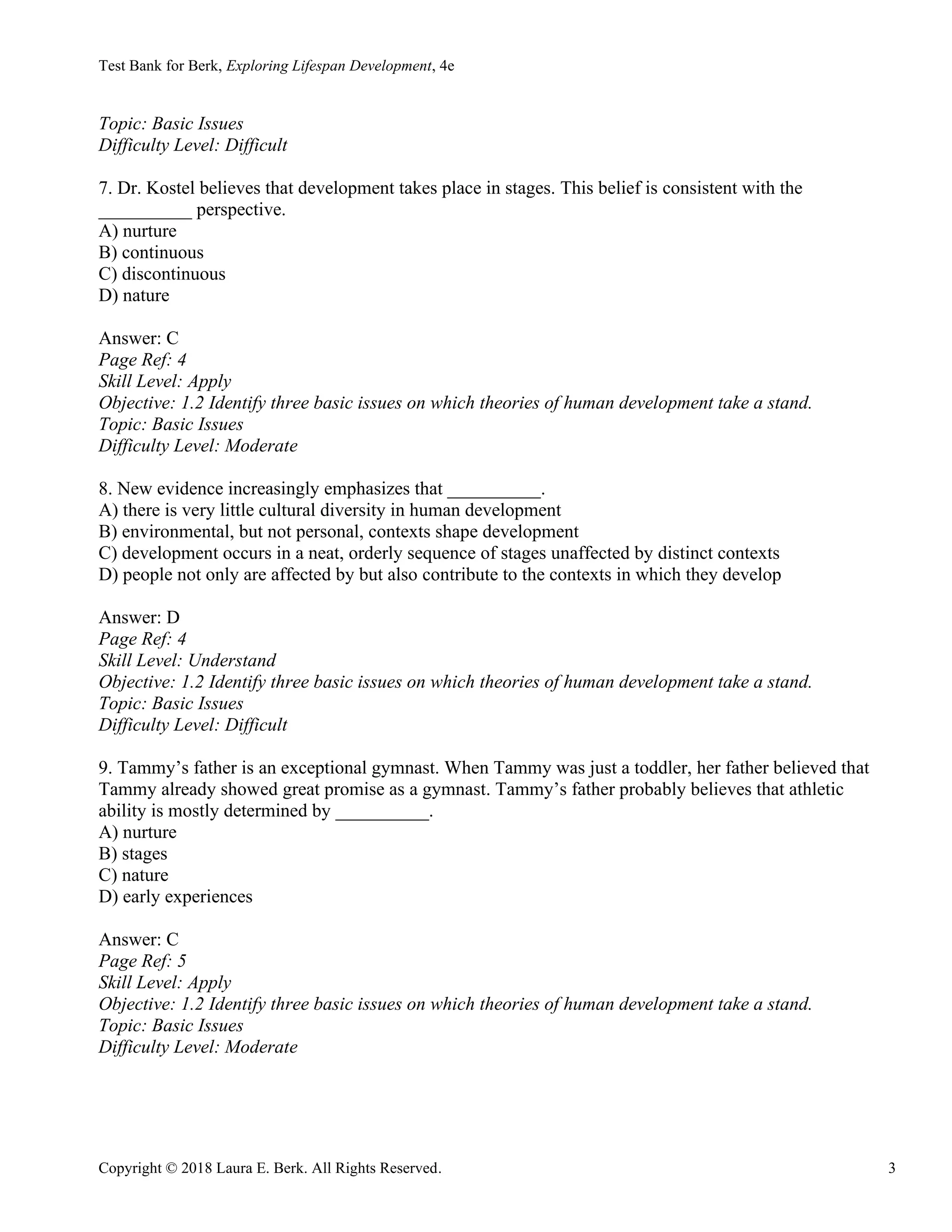 Test Bank for Berk, Exploring Lifespan Development, 4e
Copyright © 2018 Laura E. Berk. All Rights Reserved. 3
Topic: Basic Issues
Difficulty Level: Difficult
7. Dr. Kostel believes that development takes place in stages. This belief is consistent with the
__________ perspective.
A) nurture
B) continuous
C) discontinuous
D) nature
Answer: C
Page Ref: 4
Skill Level: Apply
Objective: 1.2 Identify three basic issues on which theories of human development take a stand.
Topic: Basic Issues
Difficulty Level: Moderate
8. New evidence increasingly emphasizes that __________.
A) there is very little cultural diversity in human development
B) environmental, but not personal, contexts shape development
C) development occurs in a neat, orderly sequence of stages unaffected by distinct contexts
D) people not only are affected by but also contribute to the contexts in which they develop
Answer: D
Page Ref: 4
Skill Level: Understand
Objective: 1.2 Identify three basic issues on which theories of human development take a stand.
Topic: Basic Issues
Difficulty Level: Difficult
9. Tammy’s father is an exceptional gymnast. When Tammy was just a toddler, her father believed that
Tammy already showed great promise as a gymnast. Tammy’s father probably believes that athletic
ability is mostly determined by __________.
A) nurture
B) stages
C) nature
D) early experiences
Answer: C
Page Ref: 5
Skill Level: Apply
Objective: 1.2 Identify three basic issues on which theories of human development take a stand.
Topic: Basic Issues
Difficulty Level: Moderate
 