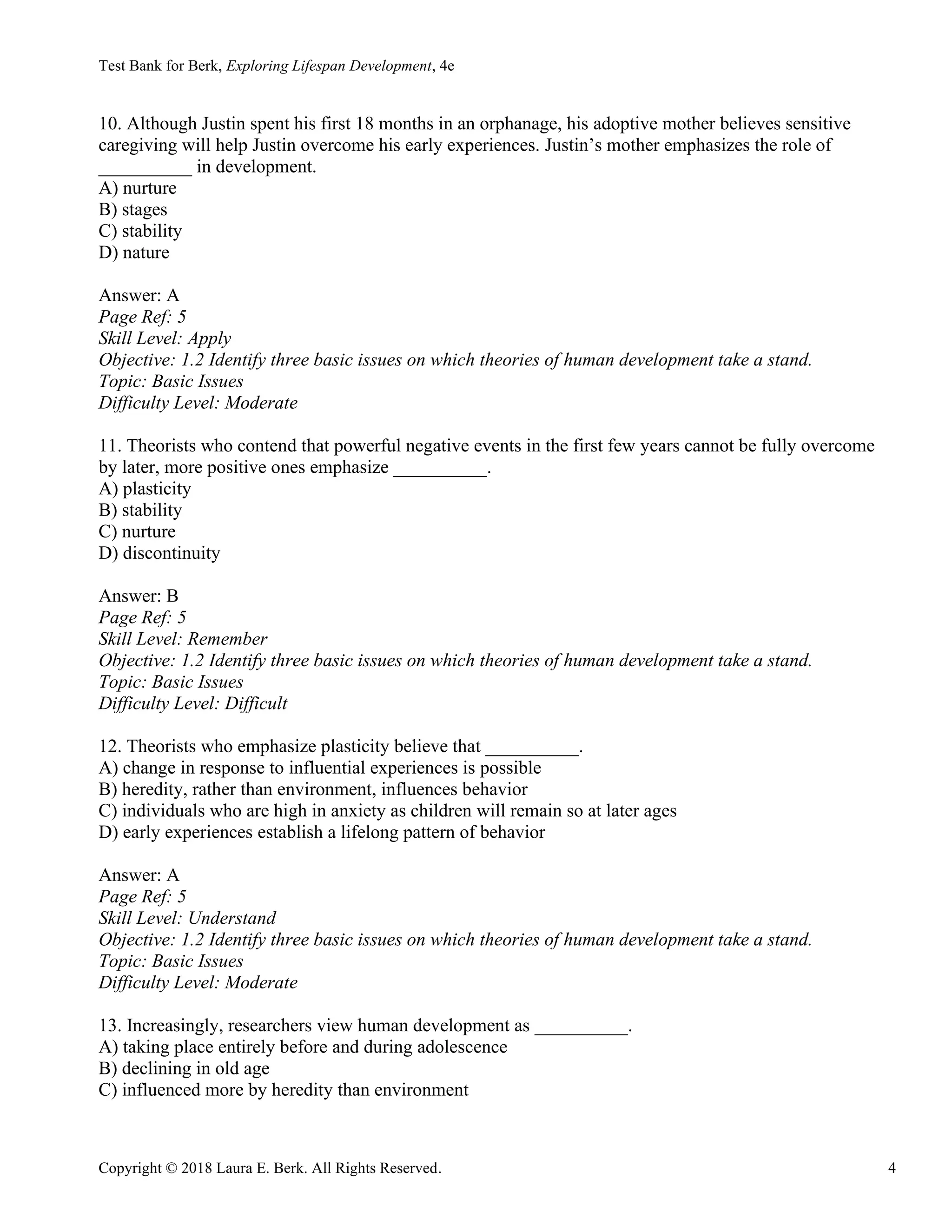 Test Bank for Berk, Exploring Lifespan Development, 4e
Copyright © 2018 Laura E. Berk. All Rights Reserved. 4
10. Although Justin spent his first 18 months in an orphanage, his adoptive mother believes sensitive
caregiving will help Justin overcome his early experiences. Justin’s mother emphasizes the role of
__________ in development.
A) nurture
B) stages
C) stability
D) nature
Answer: A
Page Ref: 5
Skill Level: Apply
Objective: 1.2 Identify three basic issues on which theories of human development take a stand.
Topic: Basic Issues
Difficulty Level: Moderate
11. Theorists who contend that powerful negative events in the first few years cannot be fully overcome
by later, more positive ones emphasize __________.
A) plasticity
B) stability
C) nurture
D) discontinuity
Answer: B
Page Ref: 5
Skill Level: Remember
Objective: 1.2 Identify three basic issues on which theories of human development take a stand.
Topic: Basic Issues
Difficulty Level: Difficult
12. Theorists who emphasize plasticity believe that __________.
A) change in response to influential experiences is possible
B) heredity, rather than environment, influences behavior
C) individuals who are high in anxiety as children will remain so at later ages
D) early experiences establish a lifelong pattern of behavior
Answer: A
Page Ref: 5
Skill Level: Understand
Objective: 1.2 Identify three basic issues on which theories of human development take a stand.
Topic: Basic Issues
Difficulty Level: Moderate
13. Increasingly, researchers view human development as __________.
A) taking place entirely before and during adolescence
B) declining in old age
C) influenced more by heredity than environment
 