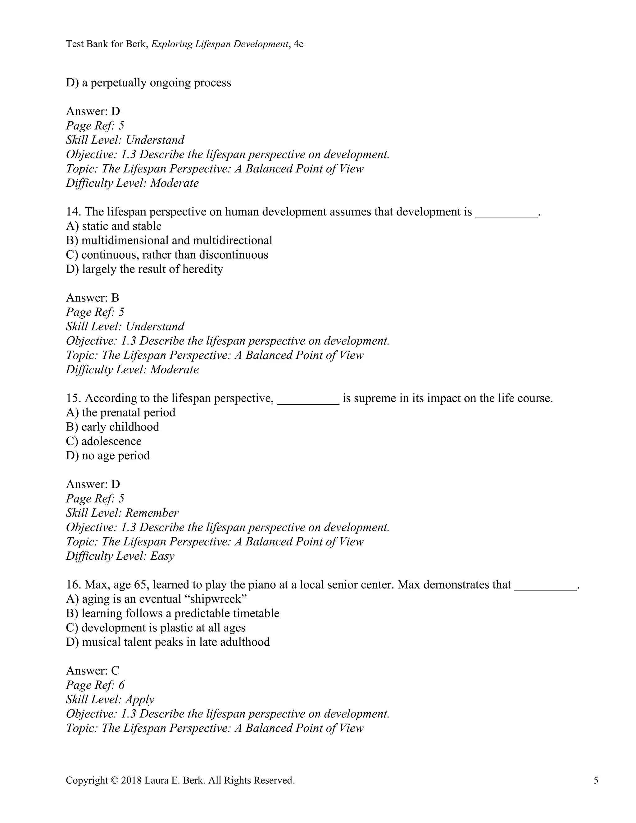 Test Bank for Berk, Exploring Lifespan Development, 4e
Copyright © 2018 Laura E. Berk. All Rights Reserved. 5
D) a perpetually ongoing process
Answer: D
Page Ref: 5
Skill Level: Understand
Objective: 1.3 Describe the lifespan perspective on development.
Topic: The Lifespan Perspective: A Balanced Point of View
Difficulty Level: Moderate
14. The lifespan perspective on human development assumes that development is __________.
A) static and stable
B) multidimensional and multidirectional
C) continuous, rather than discontinuous
D) largely the result of heredity
Answer: B
Page Ref: 5
Skill Level: Understand
Objective: 1.3 Describe the lifespan perspective on development.
Topic: The Lifespan Perspective: A Balanced Point of View
Difficulty Level: Moderate
15. According to the lifespan perspective, __________ is supreme in its impact on the life course.
A) the prenatal period
B) early childhood
C) adolescence
D) no age period
Answer: D
Page Ref: 5
Skill Level: Remember
Objective: 1.3 Describe the lifespan perspective on development.
Topic: The Lifespan Perspective: A Balanced Point of View
Difficulty Level: Easy
16. Max, age 65, learned to play the piano at a local senior center. Max demonstrates that __________.
A) aging is an eventual “shipwreck”
B) learning follows a predictable timetable
C) development is plastic at all ages
D) musical talent peaks in late adulthood
Answer: C
Page Ref: 6
Skill Level: Apply
Objective: 1.3 Describe the lifespan perspective on development.
Topic: The Lifespan Perspective: A Balanced Point of View
 