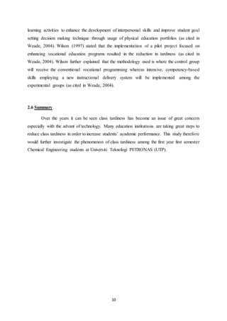 10
learning activities to enhance the development of interpersonal skills and improve student goal
setting decision making technique through usage of physical education portfolios (as cited in
Weade, 2004). Wilson (1997) stated that the implementation of a pilot project focused on
enhancing vocational education programs resulted in the reduction in tardiness (as cited in
Weade, 2004). Wilson further explained that the methodology used is where the control group
will receive the conventional vocational programming whereas intensive, competency-based
skills employing a new instructional delivery system will be implemented among the
experimental groups (as cited in Weade, 2004).
2.6 Summary
Over the years it can be seen class tardiness has become an issue of great concern
especially with the advant of technology. Many education institutions are taking great steps to
reduce class tardiness in order to increase students’ academic performance. This study therefore
would further investigate the phenomenon of class tardiness among the first year first semester
Chemical Engineering students at Universiti Teknologi PETRONAS (UTP).
 