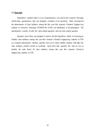 12
3.2 Materials
Quantitative method which is a set of questionnaire was used in this research. One page
self-develop questionnaire that was designed, consisted of six questions, which investigated
the phenomenon of class tardiness among the first year first semester Chemical Engineering
students in Universiti Teknologi PETRONAS (UTP) was distributed to all participants. The
questionnaire consists of only five open-ended questions and one close-ended question.
Question one to three was designed to answer the first hypothesis which is to investigate
whether class tardiness among first year first semester Chemical Engineering students at UTP
is a common phenomenon. Besides, question four was to study whether students with high rate
class tardiness perform poorly in academic. Apart from that, question five and six was to
identify the main factor for class tardiness among first year first semester Chemical
Engineering students at UTP.
 