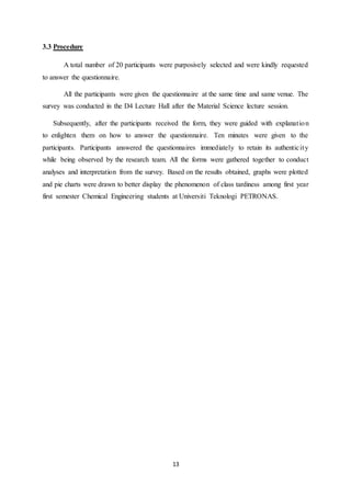 13
3.3 Procedure
A total number of 20 participants were purposively selected and were kindly requested
to answer the questionnaire.
All the participants were given the questionnaire at the same time and same venue. The
survey was conducted in the D4 Lecture Hall after the Material Science lecture session.
Subsequently, after the participants received the form, they were guided with explanation
to enlighten them on how to answer the questionnaire. Ten minutes were given to the
participants. Participants answered the questionnaires immediately to retain its authenticity
while being observed by the research team. All the forms were gathered together to conduct
analyses and interpretation from the survey. Based on the results obtained, graphs were plotted
and pie charts were drawn to better display the phenomenon of class tardiness among first year
first semester Chemical Engineering students at Universiti Teknologi PETRONAS.
 