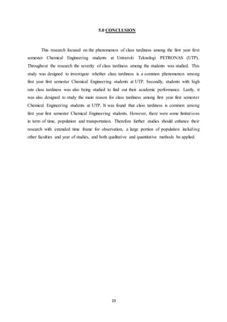19
5.0 CONCLUSION
This research focused on the phenomenon of class tardiness among the first year first
semester Chemical Engineering students at Universiti Teknologi PETRONAS (UTP).
Throughout the research the severity of class tardiness among the students was studied. This
study was designed to investigate whether class tardiness is a common phenomenon among
first year first semester Chemical Engineering students at UTP. Secondly, students with high
rate class tardiness was also being studied to find out their academic performance. Lastly, it
was also designed to study the main reason for class tardiness among first year first semester
Chemical Engineering students at UTP. It was found that class tardiness is common among
first year first semester Chemical Engineering students. However, there were some limitations
in term of time, population and transportation. Therefore further studies should enhance their
research with extended time frame for observation, a large portion of population including
other faculties and year of studies, and both qualitative and quantitative methods be applied.
 