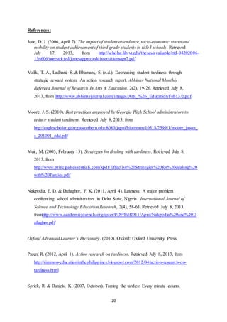 20
References:
Jone, D. J. (2006, April 7). The impact of student attendance, socio-economic status and
mobility on student achievement of third grade students in title I schools. Retrieved
July 17, 2013, from http://scholar.lib.vt.edu/theses/available/etd-04202006-
154606/unrestricted/jonesapproveddissertationsapr7.pdf
Malik, T. A., Ladhani, S.,& Bhamani, S. (n.d.). Decreasing student tardiness through
strategic reward system: An action research report. Abhinav National Monthly
Refereed Journal of Research In Arts & Education, 2(2), 19-26. Retrieved July 8,
2013, from http://www.abhinavjournal.com/images/Arts_%26_Education/Feb13/2.pdf
Moore, J. S. (2010). Best practices employed by Georgia High School administrators to
reduce student tardiness. Retrieved July 8, 2013, from
http://eaglescholar.georgiasouthern.edu:8080/jspui/bitstream/10518/2599/1/moore_jason_
s_201001_edd.pdf
Muir, M. (2005, February 13). Strategies for dealing with tardiness. Retrieved July 8,
2013, from
http://www.principalsessentials.com/xpdf/Effective%20Strategies%20for%20dealing%20
with%20Tardies.pdf
Nakpodia, E. D. & Dafiaghor, F. K. (2011, April 4). Lateness: A major problem
confronting school administrators in Delta State, Nigeria. International Journal of
Science and Technology Education Research, 2(4), 58-61. Retrieved July 8, 2013,
fromhttp://www.academicjournals.org/ijster/PDF/Pdf2011/April/Nakpodia%20and%20D
afiaghor.pdf
Oxford Advanced Learner’s Dictionary. (2010). Oxford: Oxford University Press.
Paren, R. (2012, April 1). Action research on tardiness. Retrieved July 8, 2013, from
http://rimmon-educationinthephilippines.blogspot.com/2012/04/action-research-on-
tardiness.html
Sprick, R. & Daniels, K. (2007, October). Taming the tardies: Every minute counts.
 