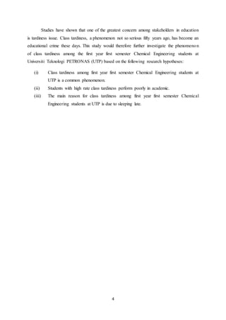 4
Studies have shown that one of the greatest concern among stakeholders in education
is tardiness issue. Class tardiness, a phenomenon not so serious fifty years ago, has become an
educational crime these days. This study would therefore further investigate the phenomenon
of class tardiness among the first year first semester Chemical Engineering students at
Universiti Teknologi PETRONAS (UTP) based on the following research hypotheses:
(i) Class tardiness among first year first semester Chemical Engineering students at
UTP is a common phenomenon.
(ii) Students with high rate class tardiness perform poorly in academic.
(iii) The main reason for class tardiness among first year first semester Chemical
Engineering students at UTP is due to sleeping late.
 