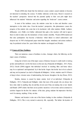 6
Weade (2004) also found that the irrelevant course content caused students to become
not interested in attending the courses. To further elaborate on this issue, Moore’s research on
the teachers’ perspective showed that the parental apathy to their own jobs might have
influenced the students’ behaviour and action regarding the “irrelevant” course content.
In most of the tardiness cases, the students come late to class and therefore cause
interruption to the whole class. From the teachers’ perspective, this phenomenon causes the
progress of the student who come late to be incoherent with other students (Malik, Ladhani,
&Bhamani, n.d.). Malik et al. further elaborated that quite a few teachers will tend to ignore
them in order to make sure the momentum of class remain smoothly. Weade (2004) mentioned
that class participation has become a behaviour which linked to school achievement and
dropout rate. In 1963 a background paper stated that irregular attendance and serious tardiness
may be predicted at least five years before the students are dropped out (Weade).
2.3 Causes of Class Tardiness
There are numerous causes of tardiness to class. Amongst others, the following are the
major causes of tardiness.
Going late to bed is one of the major causes of lateness because it could result in waking
up late and insufficient rest for the lesson on the next day (Nakpodia & Daflaghor, 2011; Paren,
2012). Ukoshi (2004) suggests that individual involved in watching films and home videos
may be so captivated and hypnotized by it that he/she forgets that he/she has to be in schools
and may not be punctual (as cited in Nakpodia & Daflaghor). In fact, students need 8-10 hours
of sleep to have a keener sense of understanding the lessons throughout the day (Paren, 2012).
Besides, lateness is caused by innate anxiety level of an individual (Nakpodia &
Daflaghor, 2011). Nakpodia and Daflaghor claim that most of the people who are always late
have relax mind in anything they do and they do not care if they are running late or not. Sprick
and Daniels (2007) claims that there are no positive incentives to be on time and no constructive
activities happen for the first five minutes of the class, giving students the impression that they
won’t be missing anything if they are late.
Distance and location is also one of the factors leading to class tardiness (Nakpodia &
Daflaghor, 2011). This is very normal in university life, especially. The further the location of
 
