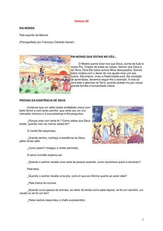 História 68

PAI NOSSO

Pelo espírito de Meimei

(Psicografado por Francisco Cândido Xavier)




                                        PAI NOSSO QUE ESTAIS NO CÉU....

                                              O Mestre queria dizer-nos que Deus, acima de tudo é
                                        nosso Pai. Criador de todas as coisas, Senhor dos Céus e
                                        da Terra, Para Ele todos somos filhos abençoados. Somos
                                        todos irmãos com o dever de nos ajudar-mos uns aos
                                        outros. Ele próprio, viveu a fraternidade pura. Na condição
                                        de aprendizes, devemos seguir-lhe o exemplo. A vida só
                                        será bela e gloriosa na Terra, quando aceitar-mo por nossa
                                        grande família a humanidade inteira.




PROVAS DA EXISTÊNCIA DE DEUS

       Conta-se que um velho árabe analfabeto orava com
tanto fervor e com tanto carinho, que certa vez um rico
mercador chamou-o a sua presença e lhe perguntou.

       _Porque oras com tanta fé ? Como sabes que Deus
existe, quando nem ao menos sabes ler?

      O crente fiel respondeu:

      _Grande senhor, conheço a existência de Deus,
pelos sinais dele.

      _Como assim? Indagou o chefe admirado.

      O servo humilde explicou-se:

      _Quando o senhor recebe uma carta de pessoa ausente, como reconhece quem a escreveu?

      Pela letra.

      _Quando o senhor recebe uma jóia, como é que se informa quanto ao autor dela?

      _Pela marca do ourives.

      _Quando ouve passos de animais, ao redor da tenda como sabe depois, se foi um carneiro, um
cavalo ou se foi um boi?

      _Pelos rastros respondeu o chefe surpreendido.




                                                                                                 1
 