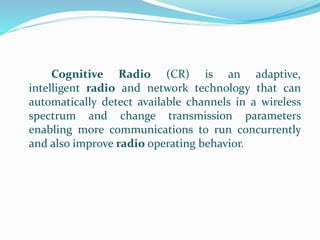 Cognitive Radio (CR) is an adaptive,
intelligent radio and network technology that can
automatically detect available channels in a wireless
spectrum and change transmission parameters
enabling more communications to run concurrently
and also improve radio operating behavior.
 