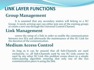 LINK LAYER FUNCTIONS
Group Management
It is assumed that any secondary station will belong to a SU
Group. A newly arriving user can either join one of the existing groups
or create a new one through the Universal Control Channel.
Link Management
covers the setup of a link in order to enable the communication
between two SUs and afterwards the maintenance of this SU Link for
the duration of the communication.
Medium Access Control
As long as it can be assured that all Sub-Channels are used
exclusively, i.e. all Sub-Channels used by one SU Link cannot be
used by any other SU Link this problem comes down to a simple
token-passing algorithm ensuring that only one of the two
communication peers is using the link.
 