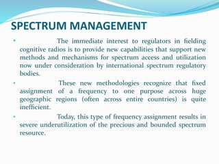 SPECTRUM MANAGEMENT
• The immediate interest to regulators in ﬁelding
cognitive radios is to provide new capabilities that support new
methods and mechanisms for spectrum access and utilization
now under consideration by international spectrum regulatory
bodies.
• These new methodologies recognize that ﬁxed
assignment of a frequency to one purpose across huge
geographic regions (often across entire countries) is quite
inefﬁcient.
• Today, this type of frequency assignment results in
severe underutilization of the precious and bounded spectrum
resource.
 