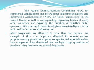 • The Federal Communications Commission (FCC; for
commercial applications) and the National Telecommunications and
Information Administration (NTIA; for federal applications) in the
United States, as well as corresponding regulatory bodies of many
other countries, are exploring the question of whether better
spectrum utilization could be achieved given some intelligence in the
radio and in the network infrastructure
• Many frequencies are allocated to more than one purpose. An
example of this is a frequency allocated for remote control
purposes—many garage door opener companies and automobile door
lock companies have developed and deployed large quantities of
products using these remote control frequencies.
 