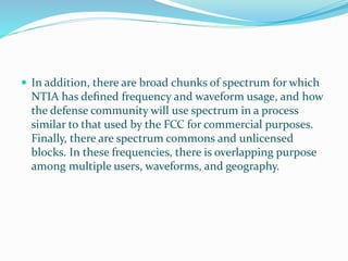  In addition, there are broad chunks of spectrum for which
NTIA has deﬁned frequency and waveform usage, and how
the defense community will use spectrum in a process
similar to that used by the FCC for commercial purposes.
Finally, there are spectrum commons and unlicensed
blocks. In these frequencies, there is overlapping purpose
among multiple users, waveforms, and geography.
 