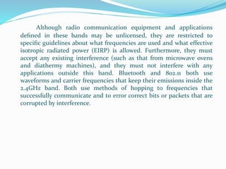 Although radio communication equipment and applications
deﬁned in these bands may be unlicensed, they are restricted to
speciﬁc guidelines about what frequencies are used and what effective
isotropic radiated power (EIRP) is allowed. Furthermore, they must
accept any existing interference (such as that from microwave ovens
and diathermy machines), and they must not interfere with any
applications outside this band. Bluetooth and 802.11 both use
waveforms and carrier frequencies that keep their emissions inside the
2.4GHz band. Both use methods of hopping to frequencies that
successfully communicate and to error correct bits or packets that are
corrupted by interference.
 