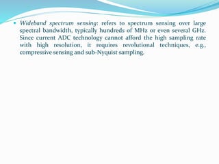  Wideband spectrum sensing: refers to spectrum sensing over large
spectral bandwidth, typically hundreds of MHz or even several GHz.
Since current ADC technology cannot afford the high sampling rate
with high resolution, it requires revolutional techniques, e.g.,
compressive sensing and sub-Nyquist sampling.
 