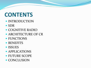 CONTENTS
 INTRODUCTION
 SDR
 COGNITIVE RADIO
 ARCHITECTURE OF CR
 FUNCTIONS
 BENEFITS
 ISSUES
 APPLICATIONS
 FUTURE SCOPE
 CONCLUSION
 
