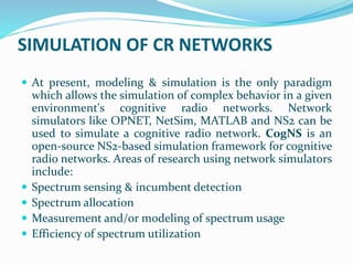 SIMULATION OF CR NETWORKS
 At present, modeling & simulation is the only paradigm
which allows the simulation of complex behavior in a given
environment's cognitive radio networks. Network
simulators like OPNET, NetSim, MATLAB and NS2 can be
used to simulate a cognitive radio network. CogNS is an
open-source NS2-based simulation framework for cognitive
radio networks. Areas of research using network simulators
include:
 Spectrum sensing & incumbent detection
 Spectrum allocation
 Measurement and/or modeling of spectrum usage
 Efficiency of spectrum utilization
 