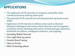 APPLICATIONS
 The application of CR networks to emergency and public safety
communications by utilizing white space
 The potential of CR networks for executing dynamic spectrum access
(DSA)
 Application of CR networks to military action such as chemical
biological radiological and nuclear attack detection and investigation,
command control, obtaining information of battle damage evaluations,
battlefield surveillance, intelligence assistance, and targeting.
 Extending Mobile Network
 Over night Back up system
 Outside Broad Casting
 Open air Events
 Multi Technology phone
 