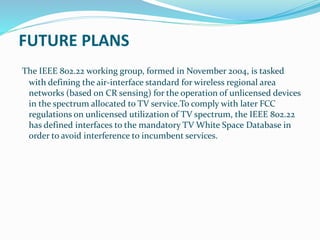 FUTURE PLANS
The IEEE 802.22 working group, formed in November 2004, is tasked
with defining the air-interface standard for wireless regional area
networks (based on CR sensing) for the operation of unlicensed devices
in the spectrum allocated to TV service.To comply with later FCC
regulations on unlicensed utilization of TV spectrum, the IEEE 802.22
has defined interfaces to the mandatory TV White Space Database in
order to avoid interference to incumbent services.
 