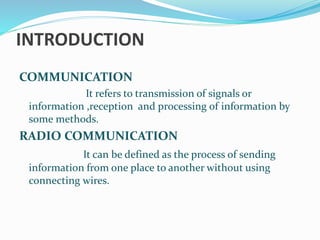 INTRODUCTION
COMMUNICATION
It refers to transmission of signals or
information ,reception and processing of information by
some methods.
RADIO COMMUNICATION
It can be defined as the process of sending
information from one place to another without using
connecting wires.
 