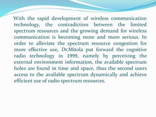 With the rapid development of wireless communication
technology, the contradiction between the limited
spectrum resources and the growing demand for wireless
communication is becoming more and more serious. In
order to alleviate the spectrum resource congestion for
more effective use, Dr.Mitola put forward the cognitive
radio technology in 1999, namely by perceiving the
external environment information, the available spectrum
holes are found in time and space, thus the second users
access to the available spectrum dynamically and achieve
efficient use of radio spectrum resources.
 
